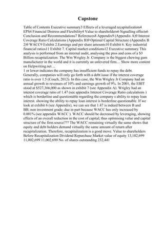 Capstone
Table of Contents Executive summary3 Effects of a leveraged recapitalization4
EPS4 Financial Distress and Flexibility4 Value to shareholders6 Signalling effects6
Conclusion and Recommendations7 References8 Appendix9 (Appendix A)9 Interest
Coverage Ratio Calculations (Appendix B)9 Optimal Capital Structure (Appendix B
2)9 WACC9 Exhibit 2.Earnings and per share amounts10 Exhibit 6. Key industrial
financial ratios11 Exhibit 7. Capital market conditions12 Executive summary This
analysis is performed from an internal audit, analysing the pros and cons of a $3
Billion recapitalization. The Wm Wrigley Jr. Company is the biggest chewing gum
manufacturer in the world and it is currently an unlevered firm.... Show more content
on Helpwriting.net ...
1 or lower indicates the company has insufficient funds to repay the debt.
Generally, companies will only go forth with a debt issue if the interest coverage
ratio is over 1.5 (Couch, 2012). In this case, the Wm Wrigley Jr Company had an
annual growth in revenues of 10% and earnings growth of 9%. In 2001, the EBIT
stood at $527,366,000 as shown in exhibit 7 (see Appendix A). Wrigley had an
interest coverage ratio of 1.47 (see appendix Interest Coverage Ratio calculations )
which is borderline and questionable regarding the company s ability to repay loan
interest. showing the ability to repay loan interest is borderline questionable. If we
look at exhibit 6 (see Appendix), we can see that 1.47 is indeed between B and
BB; non investment grade; due in part because WACC has only increased by
0.001% (see appendix WACC ). WACC should be decreased by leveraging, showing
effects of an overall reduction in the cost of capital; thus optimising value and capital
structure of the firm.source??? The WACC remaining virtually the same shows that
equity and debt holders demand virtually the same amount of return after
recapitalization. Therefore, recapitalization is a good move. Value to shareholders
Before Recapitalization Dividend Repurchase Market value of equity 13,102,699
11,002,699 11,002,699 No. of shares outstanding 232,441
 