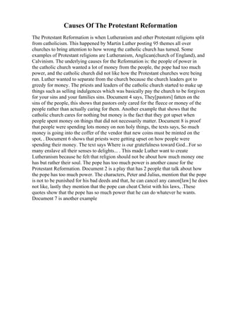 Causes Of The Protestant Reformation
The Protestant Reformation is when Lutheranism and other Protestant religions split
from catholicism. This happened by Martin Luther posting 95 themes all over
churches to bring attention to how wrong the catholic church has turned. Some
examples of Protestant religions are Lutheranism, Anglican(church of England), and
Calvinism. The underlying causes for the Reformation is: the people of power in
the catholic church wanted a lot of money from the people, the pope had too much
power, and the catholic church did not like how the Protestant churches were being
run. Luther wanted to separate from the church because the church leaders got to
greedy for money. The priests and leaders of the catholic church started to make up
things such as selling indulgences which was basically pay the church to be forgiven
for your sins and your families sins. Document 4 says, They[pastors] fatten on the
sins of the people, this shows that pastors only cared for the fleece or money of the
people rather than actually caring for them. Another example that shows that the
catholic church cares for nothing but money is the fact that they got upset when
people spent money on things that did not necessarily matter. Document 8 is proof
that people were spending lots money on non holy things, the texts says, So much
money is going into the coffer of the vendor that new coins must be minted on the
spot, . Document 6 shows that priests were getting upset on how people were
spending their money. The text says Where is our gratefulness toward God...For so
many enslave all their senses to delights... . This made Luther want to create
Lutheranism because he felt that religion should not be about how much money one
has but rather their soul. The pope has too much power is another cause for the
Protestant Reformation. Document 2 is a play that has 2 people that talk about how
the pope has too much power. The characters, Peter and Julius, mention that the pope
is not to be punished for his bad deeds and that, he can cancel any canon[law] he does
not like, lastly they mention that the pope can cheat Christ with his laws, .These
quotes show that the pope has so much power that he can do whatever he wants.
Document 7 is another example
 