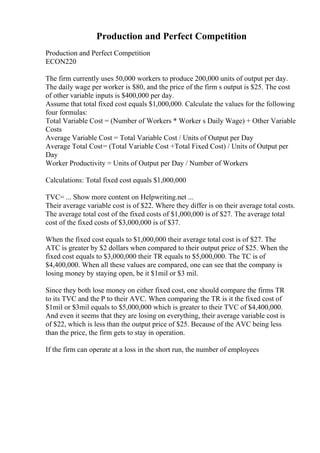 Production and Perfect Competition
Production and Perfect Competition
ECON220
The firm currently uses 50,000 workers to produce 200,000 units of output per day.
The daily wage per worker is $80, and the price of the firm s output is $25. The cost
of other variable inputs is $400,000 per day.
Assume that total fixed cost equals $1,000,000. Calculate the values for the following
four formulas:
Total Variable Cost = (Number of Workers * Worker s Daily Wage) + Other Variable
Costs
Average Variable Cost = Total Variable Cost / Units of Output per Day
Average Total Cost= (Total Variable Cost +Total Fixed Cost) / Units of Output per
Day
Worker Productivity = Units of Output per Day / Number of Workers
Calculations: Total fixed cost equals $1,000,000
TVC= ... Show more content on Helpwriting.net ...
Their average variable cost is of $22. Where they differ is on their average total costs.
The average total cost of the fixed costs of $1,000,000 is of $27. The average total
cost of the fixed costs of $3,000,000 is of $37.
When the fixed cost equals to $1,000,000 their average total cost is of $27. The
ATC is greater by $2 dollars when compared to their output price of $25. When the
fixed cost equals to $3,000,000 their TR equals to $5,000,000. The TC is of
$4,400,000. When all these values are compared, one can see that the company is
losing money by staying open, be it $1mil or $3 mil.
Since they both lose money on either fixed cost, one should compare the firms TR
to its TVC and the P to their AVC. When comparing the TR is it the fixed cost of
$1mil or $3mil equals to $5,000,000 which is greater to their TVC of $4,400,000.
And even it seems that they are losing on everything, their average variable cost is
of $22, which is less than the output price of $25. Because of the AVC being less
than the price, the firm gets to stay in operation.
If the firm can operate at a loss in the short run, the number of employees
 