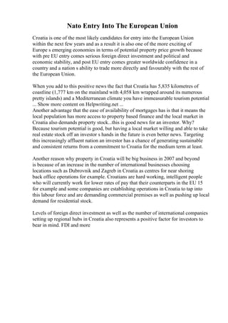 Nato Entry Into The European Union
Croatia is one of the most likely candidates for entry into the European Union
within the next few years and as a result it is also one of the more exciting of
Europe s emerging economies in terms of potential property price growth because
with pre EU entry comes serious foreign direct investment and political and
economic stability, and post EU entry comes greater worldwide confidence in a
country and a nation s ability to trade more directly and favourably with the rest of
the European Union.
When you add to this positive news the fact that Croatia has 5,835 kilometres of
coastline (1,777 km on the mainland with 4,058 km wrapped around its numerous
pretty islands) and a Mediterranean climate you have immeasurable tourism potential
... Show more content on Helpwriting.net ...
Another advantage that the ease of availability of mortgages has is that it means the
local population has more access to property based finance and the local market in
Croatia also demands property stock...this is good news for an investor. Why?
Because tourism potential is good, but having a local market willing and able to take
real estate stock off an investor s hands in the future is even better news. Targeting
this increasingly affluent nation an investor has a chance of generating sustainable
and consistent returns from a commitment to Croatia for the medium term at least.
Another reason why property in Croatia will be big business in 2007 and beyond
is because of an increase in the number of international businesses choosing
locations such as Dubrovnik and Zagreb in Croatia as centres for near shoring
back office operations for example. Croatians are hard working, intelligent people
who will currently work for lower rates of pay that their counterparts in the EU 15
for example and some companies are establishing operations in Croatia to tap into
this labour force and are demanding commercial premises as well as pushing up local
demand for residential stock.
Levels of foreign direct investment as well as the number of international companies
setting up regional hubs in Croatia also represents a positive factor for investors to
bear in mind. FDI and more
 