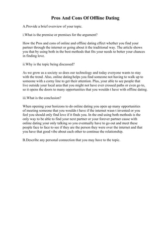 Pros And Cons Of Offline Dating
A.Provide a brief overview of your topic.
i.What is the premise or premises for the argument?
How the Pros and cons of online and offline dating effect whether you find your
partner through the internet or going about it the traditional way. The article shows
you that by using both in the best methods that fits your needs to better your chances
in finding love.
ii.Why is the topic being discussed?
As we grow as a society so does our technology and today everyone wants to stay
with the trend. Also, online dating helps you find someone not having to walk up to
someone with a corny line to get their attention. Plus, your able to see people that
live outside your local area that you might not have ever crossed paths or even go to,
so it opens the doors to many opportunities that you wouldn t have with offline dating.
iii.What is the conclusion?
When opening your horizons to do online dating you open up many opportunities
of meeting someone that you wouldn t have if the internet wasn t invented or you
feel you should only find love if it finds you. In the end using both methods is the
only way to be able to find your next partner or your forever partner cause with
online dating your only talking so you eventually have to go out and meet these
people face to face to see if they are the person they were over the internet and that
you have that good vibe about each other to continue the relationship.
B.Describe any personal connection that you may have to the topic.
 