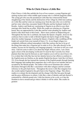 Who Is Chris Cleave s Little Bee
Chris Cleave s Little Bee unfolds the lives of two women: a young Nigerian girl
seeking asylum and a white middle aged woman who is a British magazine editor.
The young girl who uses the pseudonym Little Bee has witnessed the brutal
slaughtering of her family and the destruction of her village by tribal men seeking
oil. Little Bee and her sister are running away from the men who vow to kill her
and her sister when they encounter Sarah O Rourke and her husband Andrew O
Rourke. Andrew and Sarah are vacationing in Nigeria in an effort to save their
marriage after Sarah has an affair. While the couple are relaxing on a Nigerian
beach, they are approached by Little Bee and her sister pleading for Andrew and
Sarah to take them back to their hotel... Show more content on Helpwriting.net ...
Throughout the time she is confined, she learns the Queen s English , however she
confesses that in order to talk in British English she had to forget all the things
about her mother language, Learning the Queen s English is like scrubbing off the
bright red varnish from your toenails (Cleave 13). As an illegal refugee in a
completely different cultural atmosphere Little Bee realizes she has to let go of
the things that make her a Nigerian girl in order to fit in. She talks directly to the
readers, Excuse me for learning your language properly. I am here to tell you a real
story. I did not come to talk to you about the bright African colors. I am a born
again citizen of the developing world and if it must be that I secretly love fried
plantain then that must be between us and I implore you to tell no one (Cleave 22).
It is evident that Little Bee has lost her identity however her efforts to conform to
the English norm are fruitless as she speaks English but doesn t look like it (Cleave
22). Even though she has learned the customs of the English people through learning
their language and reading their magazines she is still seen as an outsider and isn t
accepted by the British people. The author of this novel illustrates this cultural
dissonance through Little Bee s encounters with other refugees and her constant
reference to the girls back home . Throughout the novel, Little Bee imagines how
she would explain England to the girls back in her Nigerian village. This allows
readers to evaluate the development and the change Little Bee has gone through
and the grave differences in culture. Little Bee s state of identity and lack thereof is
contrasted by a British pound coin. Little bee desires to be a coin, as it has the
freedom to move around and go where it thinks it will be safest. She credits its
greatest
 