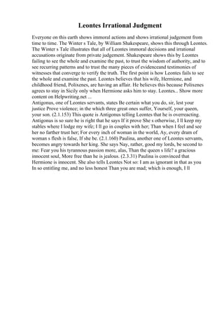 Leontes Irrational Judgment
Everyone on this earth shows immoral actions and shows irrational judgement from
time to time. The Winter s Tale, by William Shakespeare, shows this through Leontes.
The Winter s Tale illustrates that all of Leontes immoral decisions and irrational
accusations originate from private judgement. Shakespeare shows this by Leontes
failing to see the whole and examine the past, to trust the wisdom of authority, and to
see recurring patterns and to trust the many pieces of evidenceand testimonies of
witnesses that converge to verify the truth. The first point is how Leontes fails to see
the whole and examine the past. Leontes believes that his wife, Hermione, and
childhood friend, Polixenes, are having an affair. He believes this because Polixenes
agrees to stay in Sicily only when Hermione asks him to stay. Leontes... Show more
content on Helpwriting.net ...
Antigonus, one of Leontes servants, states Be certain what you do, sir, lest your
justice Prove violence; in the which three great ones suffer, Yourself, your queen,
your son. (2.1.153) This quote is Antigonus telling Leontes that he is overreacting.
Antigonus is so sure he is right that he says If it prove She s otherwise, I ll keep my
stables where I lodge my wife; I ll go in couples with her; Than when I feel and see
her no farther trust her; For every inch of woman in the world, Ay, every dram of
woman s flesh is false, If she be. (2.1.160) Paulina, another one of Leontes servants,
becomes angry towards her king. She says Nay, rather, good my lords, be second to
me: Fear you his tyrannous passion more, alas, Than the queen s life? a gracious
innocent soul, More free than he is jealous. (2.3.31) Paulina is convinced that
Hermione is innocent. She also tells Leontes Not so: I am as ignorant in that as you
In so entitling me, and no less honest Than you are mad; which is enough, I ll
 