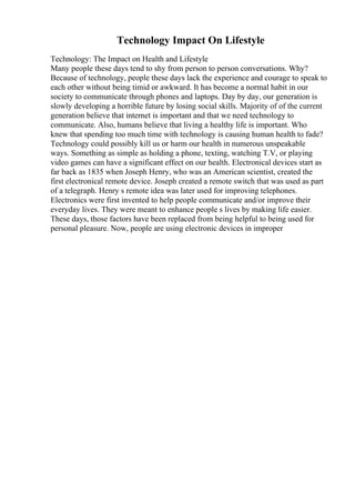 Technology Impact On Lifestyle
Technology: The Impact on Health and Lifestyle
Many people these days tend to shy from person to person conversations. Why?
Because of technology, people these days lack the experience and courage to speak to
each other without being timid or awkward. It has become a normal habit in our
society to communicate through phones and laptops. Day by day, our generation is
slowly developing a horrible future by losing social skills. Majority of of the current
generation believe that internet is important and that we need technology to
communicate. Also, humans believe that living a healthy life is important. Who
knew that spending too much time with technology is causing human health to fade?
Technology could possibly kill us or harm our health in numerous unspeakable
ways. Something as simple as holding a phone, texting, watching T.V, or playing
video games can have a significant effect on our health. Electronical devices start as
far back as 1835 when Joseph Henry, who was an American scientist, created the
first electronical remote device. Joseph created a remote switch that was used as part
of a telegraph. Henry s remote idea was later used for improving telephones.
Electronics were first invented to help people communicate and/or improve their
everyday lives. They were meant to enhance people s lives by making life easier.
These days, those factors have been replaced from being helpful to being used for
personal pleasure. Now, people are using electronic devices in improper
 
