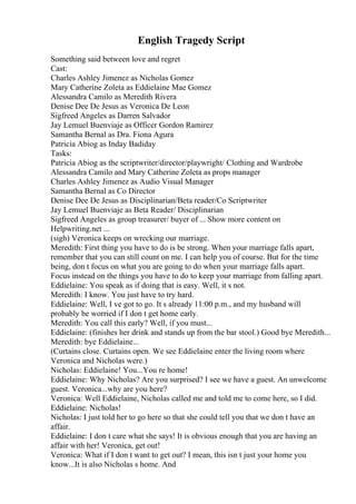 English Tragedy Script
Something said between love and regret
Cast:
Charles Ashley Jimenez as Nicholas Gomez
Mary Catherine Zoleta as Eddielaine Mae Gomez
Alessandra Camilo as Meredith Rivera
Denise Dee De Jesus as Veronica De Leon
Sigfreed Angeles as Darren Salvador
Jay Lemuel Buenviaje as Officer Gordon Ramirez
Samantha Bernal as Dra. Fiona Agura
Patricia Abiog as Inday Badiday
Tasks:
Patricia Abiog as the scriptwriter/director/playwright/ Clothing and Wardrobe
Alessandra Camilo and Mary Catherine Zoleta as props manager
Charles Ashley Jimenez as Audio Visual Manager
Samantha Bernal as Co Director
Denise Dee De Jesus as Disciplinarian/Beta reader/Co Scriptwriter
Jay Lemuel Buenviaje as Beta Reader/ Disciplinarian
Sigfreed Angeles as group treasurer/ buyer of ... Show more content on
Helpwriting.net ...
(sigh) Veronica keeps on wrecking our marriage.
Meredith: First thing you have to do is be strong. When your marriage falls apart,
remember that you can still count on me. I can help you of course. But for the time
being, don t focus on what you are going to do when your marriage falls apart.
Focus instead on the things you have to do to keep your marriage from falling apart.
Eddielaine: You speak as if doing that is easy. Well, it s not.
Meredith: I know. You just have to try hard.
Eddielaine: Well, I ve got to go. It s already 11:00 p.m., and my husband will
probably be worried if I don t get home early.
Meredith: You call this early? Well, if you must...
Eddielaine: (finishes her drink and stands up from the bar stool.) Good bye Meredith...
Meredith: bye Eddielaine...
(Curtains close. Curtains open. We see Eddielaine enter the living room where
Veronica and Nicholas were.)
Nicholas: Eddielaine! You...You re home!
Eddielaine: Why Nicholas? Are you surprised? I see we have a guest. An unwelcome
guest. Veronica...why are you here?
Veronica: Well Eddielaine, Nicholas called me and told me to come here, so I did.
Eddielaine: Nicholas!
Nicholas: I just told her to go here so that she could tell you that we don t have an
affair.
Eddielaine: I don t care what she says! It is obvious enough that you are having an
affair with her! Veronica, get out!
Veronica: What if I don t want to get out? I mean, this isn t just your home you
know...It is also Nicholas s home. And
 