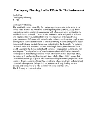 Contingency Planning And Its Effects On The Environment
Koslo Ford
Contingency Planning
4 17 16
Contingency Planning
The worldwide outage caused by the electromagnetic pulse due to the solar storm
would affect most of the operations that take place globally (Davis, 2003). Since
internationalization entails interdependence with other countries, it implies that the
world will be at a standstill. The economic processes, social and political activities
will stagnate. However, suppose the world becomes aware of the catastrophe,
governments and different social institutions in various countries would employ some
contingencies that will enable them to continue thriving. Various changes will occur
in the social life, and most of them would be inclined to the downside. For instance,
the health sector will be at mess because most hospitals use power in the modern
world, leading to the decline in the health services. The education sector is also not
an exception. The digitalization of learning systems in the civilized society made
learning easier. Since the systems use power, education will also be altered. Thus,
the outage will paralyze the learning activities globally. Davis (2003) argues that
the worldwide shortage of power will also cause unemployment to people who work
in power driven companies. Since they operate and rely on electricity and digitalized
communication systems, their production processes will stop, leading to their
closure, and cause people to who used to work there lose their jobs.
The deficiency in communication
 