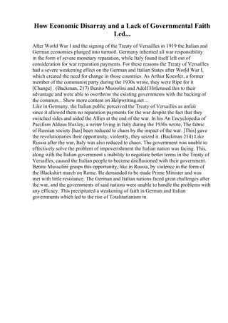 How Economic Disarray and a Lack of Governmental Faith
Led...
After World War I and the signing of the Treaty of Versailles in 1919 the Italian and
German economies plunged into turmoil. Germany inherited all war responsibility
in the form of severe monetary reparation, while Italy found itself left out of
consideration for war reparation payments. For these reasons the Treaty of Versailles
had a severe weakening effect on the German and Italian States after World War I,
which created the need for change in those countries. As Arthur Koestler, a former
member of the communist party during the 1930s wrote, they were Ripe for it
[Change] . (Backman, 217) Benito Mussolini and Adolf Hitlerused this to their
advantage and were able to overthrow the existing governments with the backing of
the common... Show more content on Helpwriting.net ...
Like in Germany, the Italian public perceived the Treaty of Versailles as unfair
since it allowed them no reparation payments for the war despite the fact that they
switched sides and aided the Allies at the end of the war. In his An Encyclopedia of
Pacifism Aldous Huxley, a writer living in Italy during the 1930s wrote, The fabric
of Russian society [has] been reduced to chaos by the impact of the war. [This] gave
the revolutionaries their opportunity; violently, they seized it. (Backman 214) Like
Russia after the war, Italy was also reduced to chaos. The government was unable to
effectively solve the problem of impoverishment the Italian nation was facing. This,
along with the Italian government s inability to negotiate better terms in the Treaty of
Versailles, caused the Italian people to become disillusioned with their government.
Benito Mussolini grasps this opportunity, like in Russia, by violence in the form of
the Blackshirt march on Rome. He demanded to be made Prime Minister and was
met with little resistance. The German and Italian nations faced great challenges after
the war, and the governments of said nations were unable to handle the problems with
any efficacy. This precipitated a weakening of faith in German and Italian
governments which led to the rise of Totalitarianism in
 