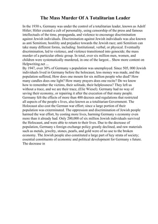 The Mass Murder Of A Totalitarian Leader
In the 1930 s, Germany was under the control of a totalitarian leader, known as Adolf
Hitler; Hitler created a cult of personality, using censorship of the press and famous
intellectuals of the time, propaganda, and violence to encourage discrimination
against Jewish individuals. Discrimination against Jewish individuals was also known
as anti Semitism; hostility and prejudice towards the Jewish race; anti Semitism can
take many different forms, including: Institutional, verbal, or physical. Eventually
discrimination, led to violence, and violence transitioned into genocide; the mass
murder of a particular ethnic group. In total, over six million men, women, and
children were systematically murdered, in one of the largest... Show more content on
Helpwriting.net ...
By 1947, over 30% of Germany s population was unemployed. Since 505, 000 Jewish
individuals lived in Germany before the holocaust, less money was made, and the
population suffered, How does one mourn for six million people who died? How
many candles does one light? How many prayers does one recite? Do we know
how to remember the victims, their solitude, their helplessness? They left us
without a trace, and we are their trace, (Elie Wiesel). Germany had no way of
saving their economy, or repairing it after the execution of that many people.
Germany felt the effects of more than 400 decrees and regulations that restricted
all aspects of the people s lives, also known as a totalitarian Government. The
Holocaust also cost the German war effort; since a large portion of their
population was exterminated. The oppression and discrimination of Jewish people
harmed the war effort, by costing more lives, harming Germany s economy even
more than it already had. Only 200,000 of six million Jewish individuals survived
the Holocaust, and were able to return to their lives. Due to the decrease of
population, Germany s foreign exchange policy greatly declined, and raw materials
such as metals, jewelry, stones, pearls, and gold were of no use to the broken
economy. The Jewish people also constituted a large part of key strata of society;
essential constituents of economic and political development for Germany s future.
The decrease in
 