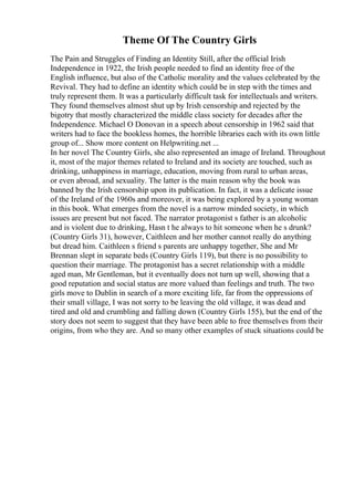 Theme Of The Country Girls
The Pain and Struggles of Finding an Identity Still, after the official Irish
Independence in 1922, the Irish people needed to find an identity free of the
English influence, but also of the Catholic morality and the values celebrated by the
Revival. They had to define an identity which could be in step with the times and
truly represent them. It was a particularly difficult task for intellectuals and writers.
They found themselves almost shut up by Irish censorship and rejected by the
bigotry that mostly characterized the middle class society for decades after the
Independence. Michael O Donovan in a speech about censorship in 1962 said that
writers had to face the bookless homes, the horrible libraries each with its own little
group of... Show more content on Helpwriting.net ...
In her novel The Country Girls, she also represented an image of Ireland. Throughout
it, most of the major themes related to Ireland and its society are touched, such as
drinking, unhappiness in marriage, education, moving from rural to urban areas,
or even abroad, and sexuality. The latter is the main reason why the book was
banned by the Irish censorship upon its publication. In fact, it was a delicate issue
of the Ireland of the 1960s and moreover, it was being explored by a young woman
in this book. What emerges from the novel is a narrow minded society, in which
issues are present but not faced. The narrator protagonist s father is an alcoholic
and is violent due to drinking, Hasn t he always to hit someone when he s drunk?
(Country Girls 31), however, Caithleen and her mother cannot really do anything
but dread him. Caithleen s friend s parents are unhappy together, She and Mr
Brennan slept in separate beds (Country Girls 119), but there is no possibility to
question their marriage. The protagonist has a secret relationship with a middle
aged man, Mr Gentleman, but it eventually does not turn up well, showing that a
good reputation and social status are more valued than feelings and truth. The two
girls move to Dublin in search of a more exciting life, far from the oppressions of
their small village, I was not sorry to be leaving the old village, it was dead and
tired and old and crumbling and falling down (Country Girls 155), but the end of the
story does not seem to suggest that they have been able to free themselves from their
origins, from who they are. And so many other examples of stuck situations could be
 