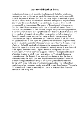 Advance Directives Essay
ntroduction Advance directives are the legal documents that allow you to make
choices about your health care and medical treatment in case you become unable
to speak for yourself. Advance directives are a way for you to communicate your
wishes to family, friends, and health care providers. The specified people can then
convey your decisions about end of life care to avoid confusion if you should
become unable to communicate. The process of discussing and writing advance
directives should happen over time rather than being made all at once. Advance
directives can be modified as your situation changes, and you can change your mind
at any time, even after you have signed the advance directives. Each state has its own
laws regarding advance directives.... Show more content on Helpwriting.net ...
Generally, people choose someone they know well and trust to represent their
preferences when they can no longer do so. You should be sure to ask this person
for agreement to act as your agent. An agent may have to exercise judgment in the
event of a medical decision for which your wishes are not known. A durable power
of attorney for health care is a legal document that names your health care proxy.
Depending on the laws in your state, after the document is written, it may also need
to be: Signed. Notarized. Dated. Copied. Witnessed. Incorporated into your
medical record. You may also want to appoint someone to manage your financial
affairs in a situation in which you are unable to do so. This is called a durable
power of attorney for finances. It is a separate legal document from the durable
power of attorney for health care. You may choose the same person or someone
different from your health care proxy to act as your agent in financial matters.
Living will A living will is a set of instructions documenting your wishes about
medical care when you cannot care for yourself. It is used if you become: Terminally
ill. Incapacitated. Unable to communicate. Unable to make decisions. Items to
consider in your living will
 