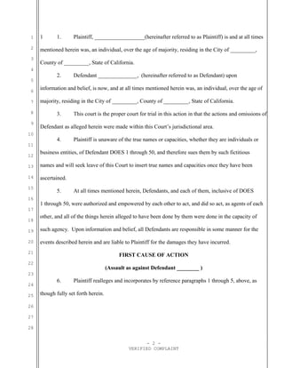 1
2
3
4
5
6
7
8
9
10
11
12
13
14
15
16
17
18
19
20
21
22
23
24
25
26
27
28
1 1. Plaintiff, __________________(hereinafter referred to as Plaintiff) is and at all times
mentioned herein was, an individual, over the age of majority, residing in the City of _________,
County of _________, State of California.
2. Defendant ______________, (hereinafter referred to as Defendant) upon
information and belief, is now, and at all times mentioned herein was, an individual, over the age of
majority, residing in the City of _________, County of _________, State of California.
3. This court is the proper court for trial in this action in that the actions and omissions of
Defendant as alleged herein were made within this Court’s jurisdictional area.
4. Plaintiff is unaware of the true names or capacities, whether they are individuals or
business entities, of Defendant DOES 1 through 50, and therefore sues them by such fictitious
names and will seek leave of this Court to insert true names and capacities once they have been
ascertained.
5. At all times mentioned herein, Defendants, and each of them, inclusive of DOES
1 through 50, were authorized and empowered by each other to act, and did so act, as agents of each
other, and all of the things herein alleged to have been done by them were done in the capacity of
such agency. Upon information and belief, all Defendants are responsible in some manner for the
events described herein and are liable to Plaintiff for the damages they have incurred.
FIRST CAUSE OF ACTION
(Assault as against Defendant ________ )
6. Plaintiff realleges and incorporates by reference paragraphs 1 through 5, above, as
though fully set forth herein.
- 2 -
VERIFIED COMPLAINT
 