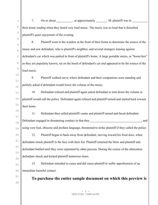 1
2
3
4
5
6
7
8
9
10
11
12
13
14
15
16
17
18
19
20
21
22
23
24
25
26
27
28
7. On or about __________ , at approximately _______. M. plaintiff was in __________
their home reading when they heard very loud music. The music was so loud that it disturbed
plaintiff's quiet enjoyment of the evening.
8. Plaintiff went to the window at the front of their home to determine the source of the
music and saw defendant, who is plaintiff's neighbor, and several strangers leaning against
defendant's car which was parked in front of plaintiff's home. A large portable stereo, or "boom box"
as they are popularly known, sat on the hood of defendant's car and appeared to be the source of the
loud music.
9. Plaintiff walked out to where defendant and their companions were standing and
politely asked if defendant would lower the volume of the music.
10. Defendant refused and plaintiff again asked defendant to turn down the volume or
plaintiff would call the police. Defendant again refused and plaintiff turned and started back toward
their home.
11. Defendant then called plaintiff's name and plaintiff turned and faced defendant.
Defendant engaged in threatening conduct in that they _________________________________, and
using very foul, obscene and profane language, threatened to strike plaintiff if they called the police.
12. Plaintiff began to back away from defendant, moving toward his front door, when
defendant struck plaintiff in the face with their fist. Plaintiff returned the blow and plaintiff and
defendant battled until they were separated by other persons. During the course of the altercation
defendant struck and kicked plaintiff numerous times.
13. Defendant intended to cause and did cause plaintiff to suffer apprehension of an
immediate harmful contact.
To purchase the entire sample document on which this preview is
- 3 -
VERIFIED COMPLAINT
 