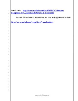 1
2
3
4
5
6
7
8
9
10
11
12
13
14
15
16
17
18
19
20
21
22
23
24
25
26
27
28
based visit: http://www.scribd.com/doc/121586717/Sample-
Complaint-for-Assault-and-Battery-in-California
To view collections of documents for sale by LegalDocsPro visit
http://www.scribd.com/LegalDocsPro/collections
- 4 -
VERIFIED COMPLAINT
 