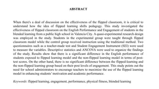 ABSTRACT
When there's a deal of discussion on the effectiveness of the flipped classroom, it is critical to
understand how the idea of flipped learning shifts pedagogy. This study investigated the
effectiveness of flipped classroom on the English Performance and Engagement of students in the
blended learning from a public high school in Valencia City. A quasi-experimental research design
was employed in the study. Students in the experimental group were taught through flipped
classroom model while the control group received instruction using the traditional method. Two
questionnaires such as a teacher-made test and Student Engagement Instrument (SEI) were used
to measure the variables. Descriptive statistics and ANCOVA were used to organize the findings
of the study. Results show that there is a significant difference in the English performance of
students exposed to flipped learning model and the non-flipped learning model in terms of post-
test scores. On the other hand, there is no significant difference between the flipped-learning and
the non-flipped learning group based on their post levels of engagement. This study points out the
need for school administrators to encourage teachers to maximize the use of the flipped learning
model in enhancing students’ motivation and academic performance.
Keywords: flipped learning, engagement, performance, physical fitness, blended learning
 