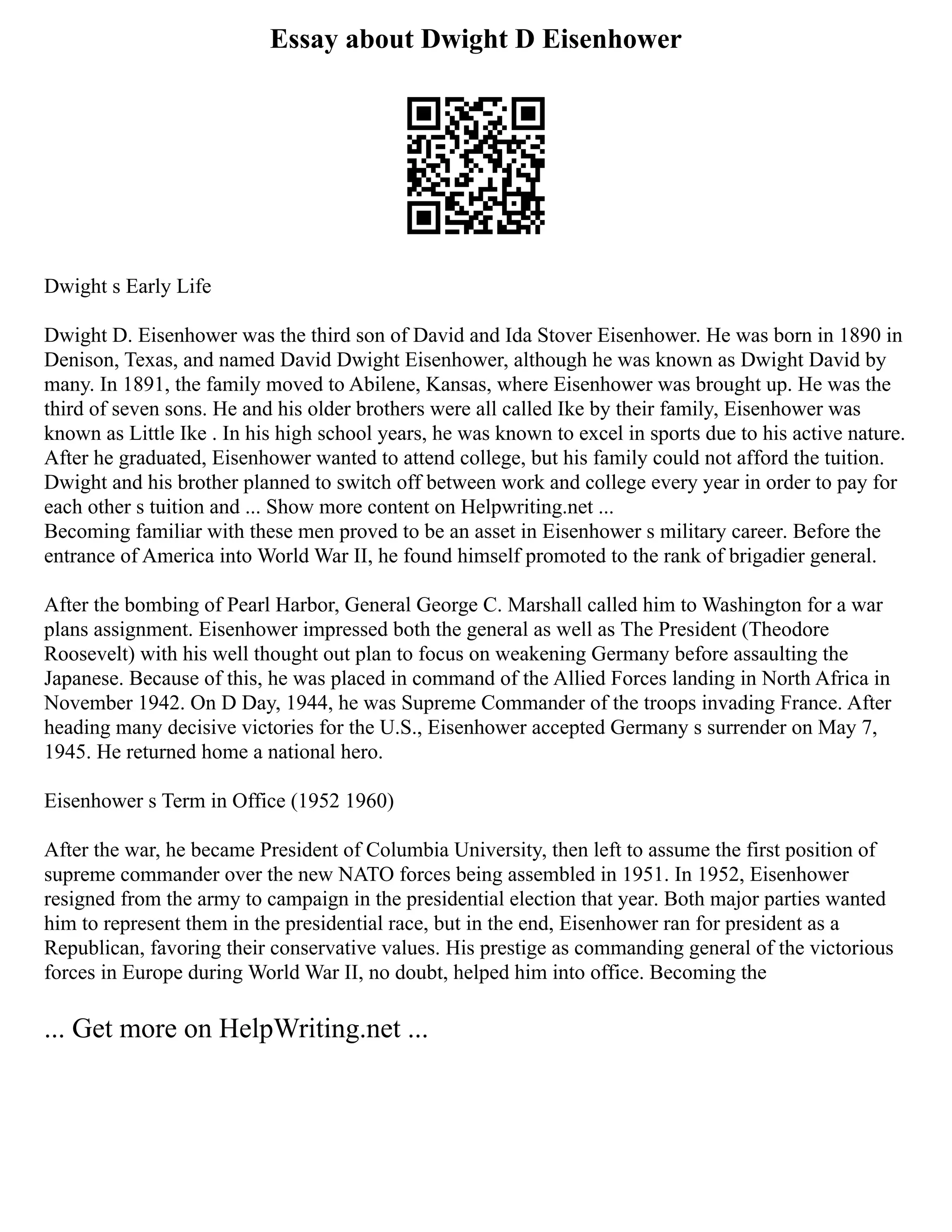 Essay about Dwight D Eisenhower
Dwight s Early Life
Dwight D. Eisenhower was the third son of David and Ida Stover Eisenhower. He was born in 1890 in
Denison, Texas, and named David Dwight Eisenhower, although he was known as Dwight David by
many. In 1891, the family moved to Abilene, Kansas, where Eisenhower was brought up. He was the
third of seven sons. He and his older brothers were all called Ike by their family, Eisenhower was
known as Little Ike . In his high school years, he was known to excel in sports due to his active nature.
After he graduated, Eisenhower wanted to attend college, but his family could not afford the tuition.
Dwight and his brother planned to switch off between work and college every year in order to pay for
each other s tuition and ... Show more content on Helpwriting.net ...
Becoming familiar with these men proved to be an asset in Eisenhower s military career. Before the
entrance of America into World War II, he found himself promoted to the rank of brigadier general.
After the bombing of Pearl Harbor, General George C. Marshall called him to Washington for a war
plans assignment. Eisenhower impressed both the general as well as The President (Theodore
Roosevelt) with his well thought out plan to focus on weakening Germany before assaulting the
Japanese. Because of this, he was placed in command of the Allied Forces landing in North Africa in
November 1942. On D Day, 1944, he was Supreme Commander of the troops invading France. After
heading many decisive victories for the U.S., Eisenhower accepted Germany s surrender on May 7,
1945. He returned home a national hero.
Eisenhower s Term in Office (1952 1960)
After the war, he became President of Columbia University, then left to assume the first position of
supreme commander over the new NATO forces being assembled in 1951. In 1952, Eisenhower
resigned from the army to campaign in the presidential election that year. Both major parties wanted
him to represent them in the presidential race, but in the end, Eisenhower ran for president as a
Republican, favoring their conservative values. His prestige as commanding general of the victorious
forces in Europe during World War II, no doubt, helped him into office. Becoming the
... Get more on HelpWriting.net ...
 