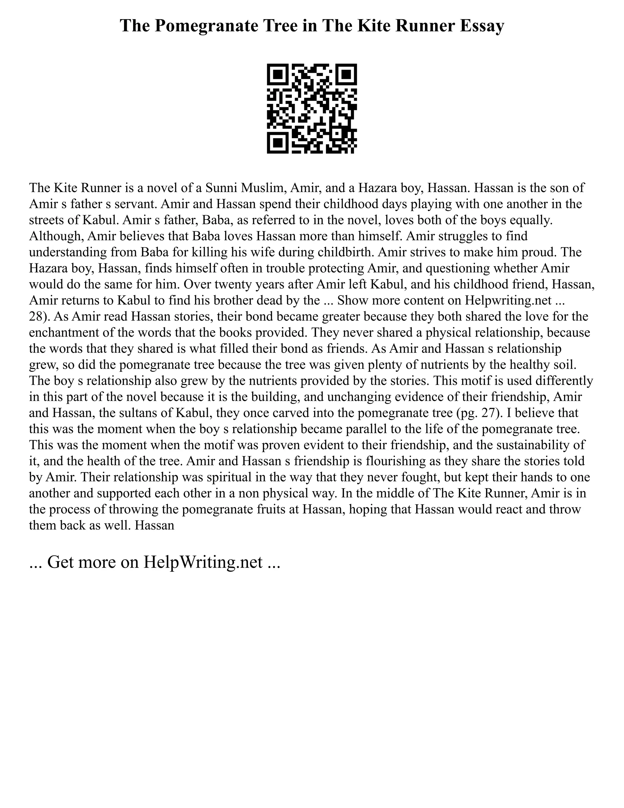 The Pomegranate Tree in The Kite Runner Essay
The Kite Runner is a novel of a Sunni Muslim, Amir, and a Hazara boy, Hassan. Hassan is the son of
Amir s father s servant. Amir and Hassan spend their childhood days playing with one another in the
streets of Kabul. Amir s father, Baba, as referred to in the novel, loves both of the boys equally.
Although, Amir believes that Baba loves Hassan more than himself. Amir struggles to find
understanding from Baba for killing his wife during childbirth. Amir strives to make him proud. The
Hazara boy, Hassan, finds himself often in trouble protecting Amir, and questioning whether Amir
would do the same for him. Over twenty years after Amir left Kabul, and his childhood friend, Hassan,
Amir returns to Kabul to find his brother dead by the ... Show more content on Helpwriting.net ...
28). As Amir read Hassan stories, their bond became greater because they both shared the love for the
enchantment of the words that the books provided. They never shared a physical relationship, because
the words that they shared is what filled their bond as friends. As Amir and Hassan s relationship
grew, so did the pomegranate tree because the tree was given plenty of nutrients by the healthy soil.
The boy s relationship also grew by the nutrients provided by the stories. This motif is used differently
in this part of the novel because it is the building, and unchanging evidence of their friendship, Amir
and Hassan, the sultans of Kabul, they once carved into the pomegranate tree (pg. 27). I believe that
this was the moment when the boy s relationship became parallel to the life of the pomegranate tree.
This was the moment when the motif was proven evident to their friendship, and the sustainability of
it, and the health of the tree. Amir and Hassan s friendship is flourishing as they share the stories told
by Amir. Their relationship was spiritual in the way that they never fought, but kept their hands to one
another and supported each other in a non physical way. In the middle of The Kite Runner, Amir is in
the process of throwing the pomegranate fruits at Hassan, hoping that Hassan would react and throw
them back as well. Hassan
... Get more on HelpWriting.net ...
 