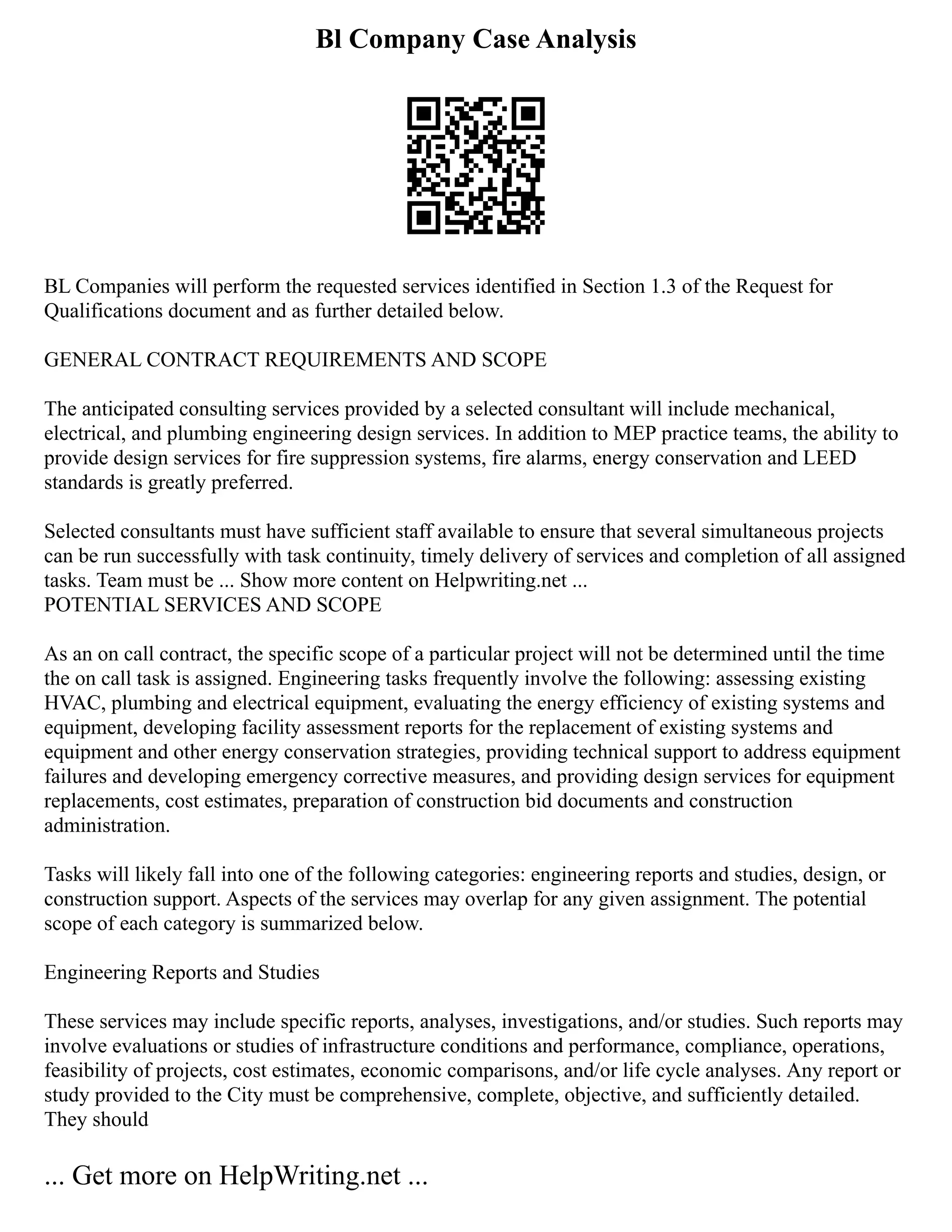 Bl Company Case Analysis
BL Companies will perform the requested services identified in Section 1.3 of the Request for
Qualifications document and as further detailed below.
GENERAL CONTRACT REQUIREMENTS AND SCOPE
The anticipated consulting services provided by a selected consultant will include mechanical,
electrical, and plumbing engineering design services. In addition to MEP practice teams, the ability to
provide design services for fire suppression systems, fire alarms, energy conservation and LEED
standards is greatly preferred.
Selected consultants must have sufficient staff available to ensure that several simultaneous projects
can be run successfully with task continuity, timely delivery of services and completion of all assigned
tasks. Team must be ... Show more content on Helpwriting.net ...
POTENTIAL SERVICES AND SCOPE
As an on call contract, the specific scope of a particular project will not be determined until the time
the on call task is assigned. Engineering tasks frequently involve the following: assessing existing
HVAC, plumbing and electrical equipment, evaluating the energy efficiency of existing systems and
equipment, developing facility assessment reports for the replacement of existing systems and
equipment and other energy conservation strategies, providing technical support to address equipment
failures and developing emergency corrective measures, and providing design services for equipment
replacements, cost estimates, preparation of construction bid documents and construction
administration.
Tasks will likely fall into one of the following categories: engineering reports and studies, design, or
construction support. Aspects of the services may overlap for any given assignment. The potential
scope of each category is summarized below.
Engineering Reports and Studies
These services may include specific reports, analyses, investigations, and/or studies. Such reports may
involve evaluations or studies of infrastructure conditions and performance, compliance, operations,
feasibility of projects, cost estimates, economic comparisons, and/or life cycle analyses. Any report or
study provided to the City must be comprehensive, complete, objective, and sufficiently detailed.
They should
... Get more on HelpWriting.net ...
 