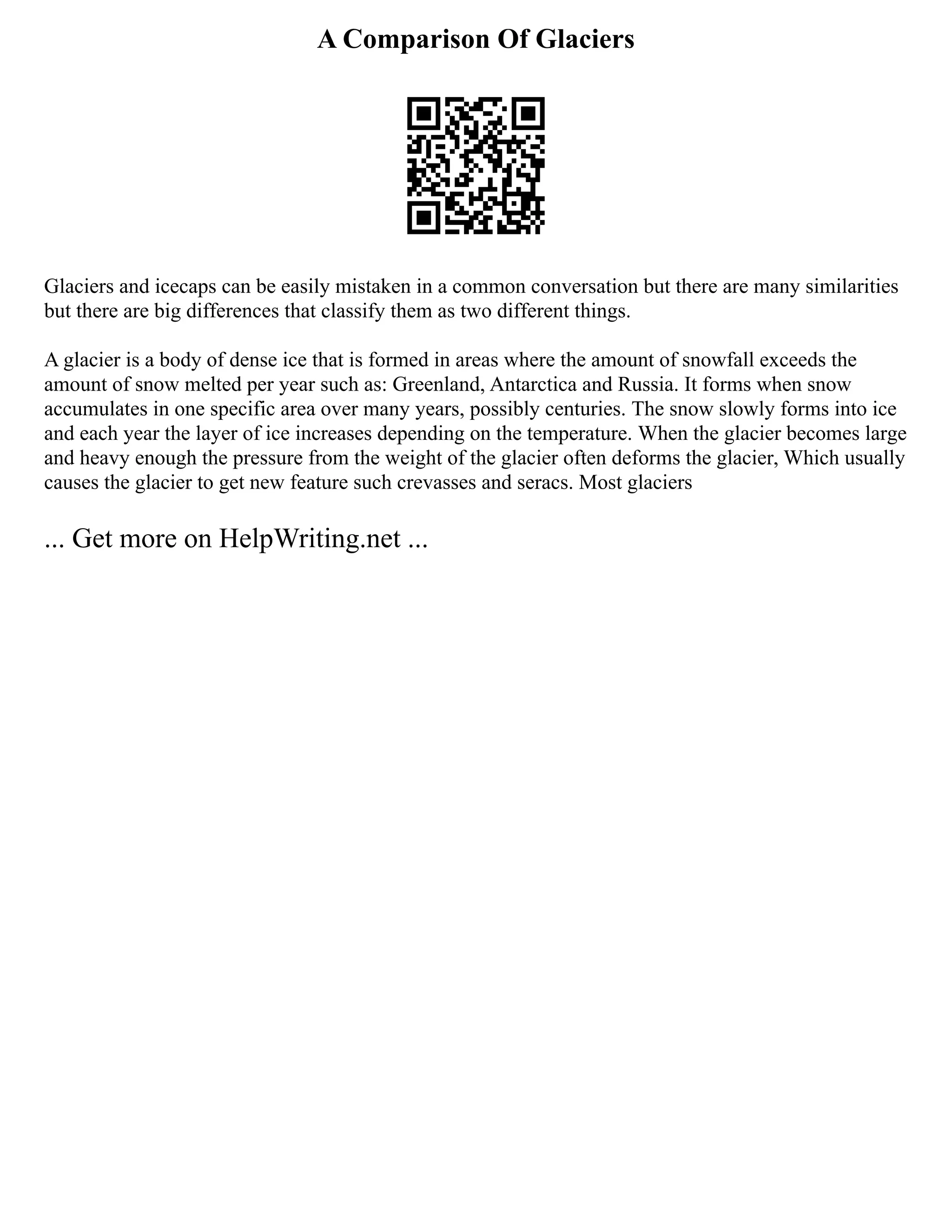 A Comparison Of Glaciers
Glaciers and icecaps can be easily mistaken in a common conversation but there are many similarities
but there are big differences that classify them as two different things.
A glacier is a body of dense ice that is formed in areas where the amount of snowfall exceeds the
amount of snow melted per year such as: Greenland, Antarctica and Russia. It forms when snow
accumulates in one specific area over many years, possibly centuries. The snow slowly forms into ice
and each year the layer of ice increases depending on the temperature. When the glacier becomes large
and heavy enough the pressure from the weight of the glacier often deforms the glacier, Which usually
causes the glacier to get new feature such crevasses and seracs. Most glaciers
... Get more on HelpWriting.net ...
 