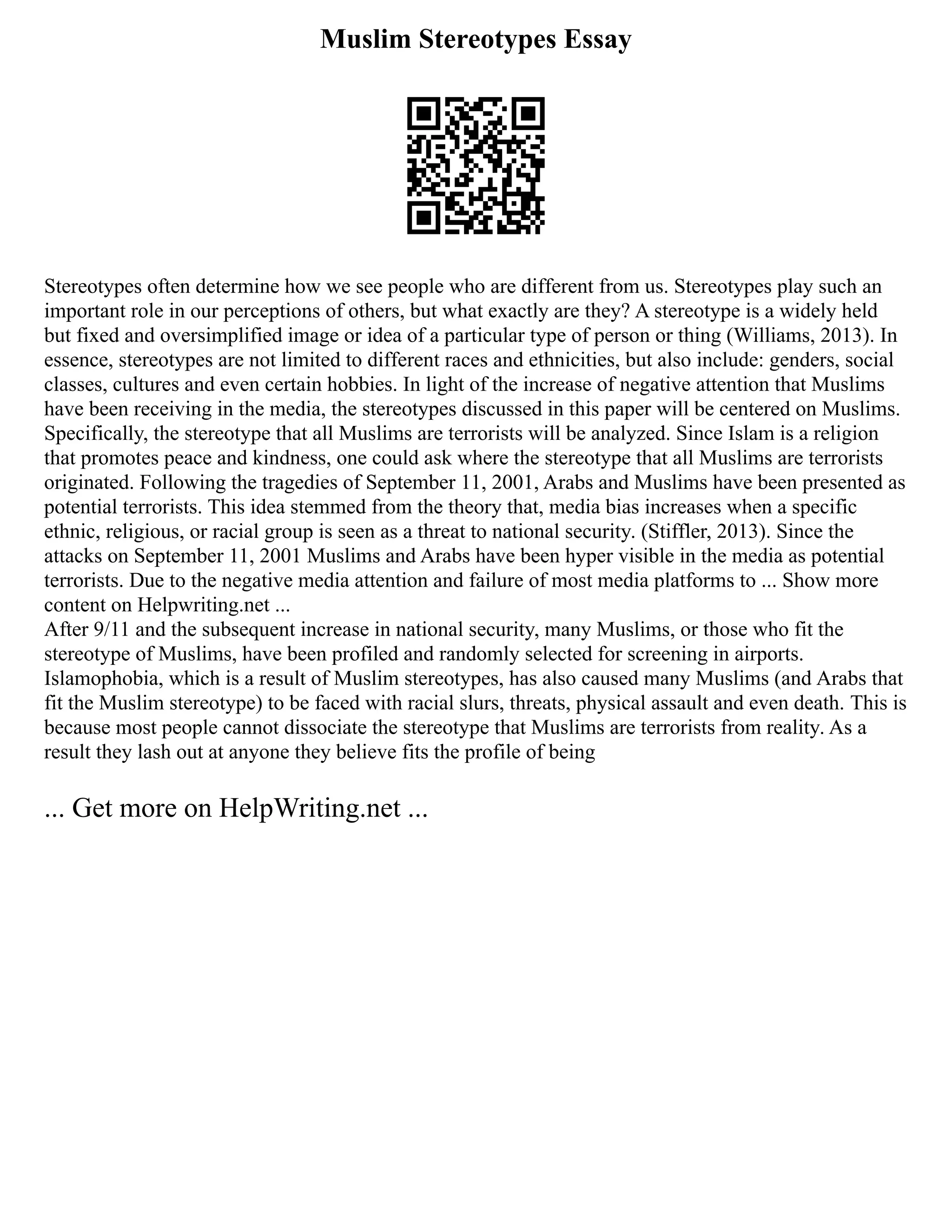 Muslim Stereotypes Essay
Stereotypes often determine how we see people who are different from us. Stereotypes play such an
important role in our perceptions of others, but what exactly are they? A stereotype is a widely held
but fixed and oversimplified image or idea of a particular type of person or thing (Williams, 2013). In
essence, stereotypes are not limited to different races and ethnicities, but also include: genders, social
classes, cultures and even certain hobbies. In light of the increase of negative attention that Muslims
have been receiving in the media, the stereotypes discussed in this paper will be centered on Muslims.
Specifically, the stereotype that all Muslims are terrorists will be analyzed. Since Islam is a religion
that promotes peace and kindness, one could ask where the stereotype that all Muslims are terrorists
originated. Following the tragedies of September 11, 2001, Arabs and Muslims have been presented as
potential terrorists. This idea stemmed from the theory that, media bias increases when a specific
ethnic, religious, or racial group is seen as a threat to national security. (Stiffler, 2013). Since the
attacks on September 11, 2001 Muslims and Arabs have been hyper visible in the media as potential
terrorists. Due to the negative media attention and failure of most media platforms to ... Show more
content on Helpwriting.net ...
After 9/11 and the subsequent increase in national security, many Muslims, or those who fit the
stereotype of Muslims, have been profiled and randomly selected for screening in airports.
Islamophobia, which is a result of Muslim stereotypes, has also caused many Muslims (and Arabs that
fit the Muslim stereotype) to be faced with racial slurs, threats, physical assault and even death. This is
because most people cannot dissociate the stereotype that Muslims are terrorists from reality. As a
result they lash out at anyone they believe fits the profile of being
... Get more on HelpWriting.net ...
 