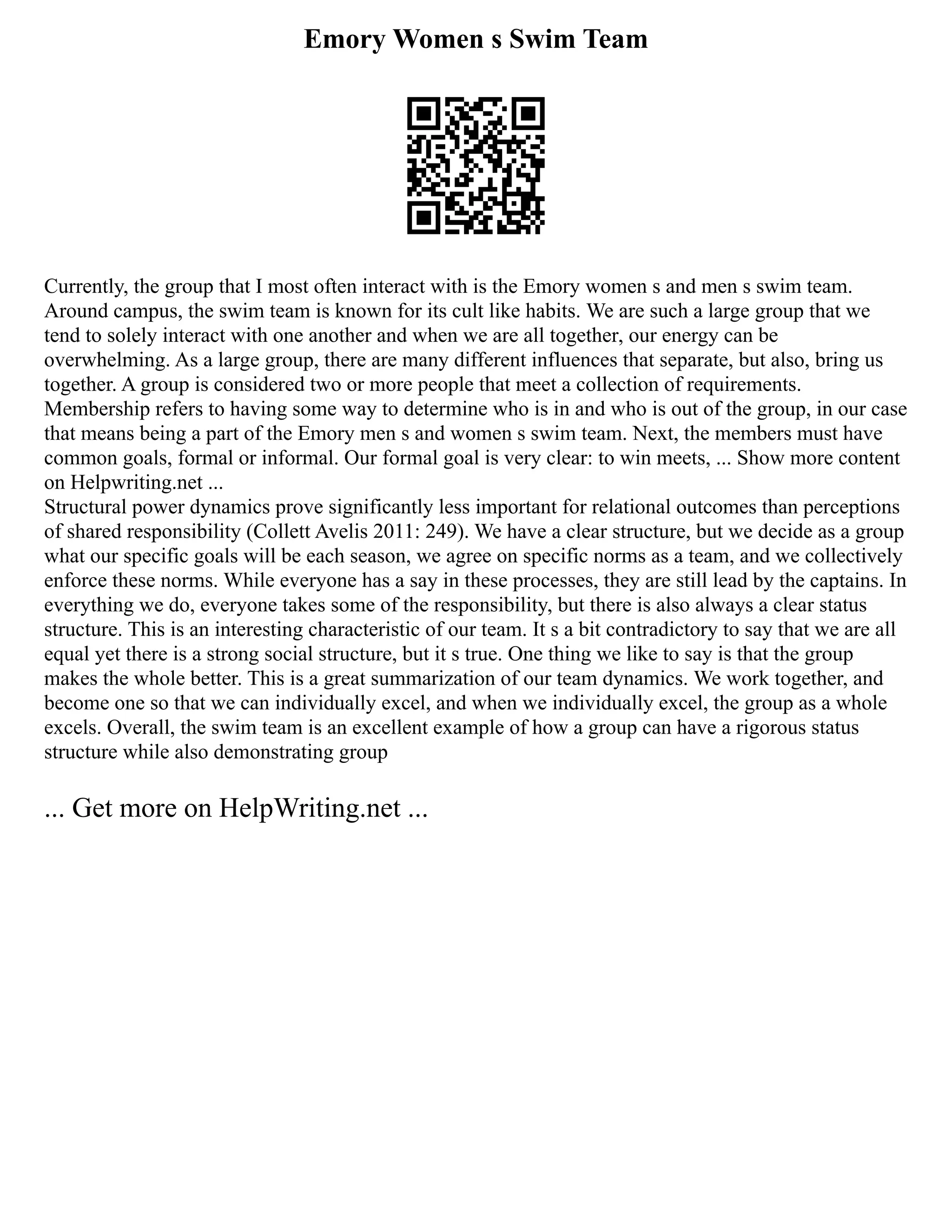 Emory Women s Swim Team
Currently, the group that I most often interact with is the Emory women s and men s swim team.
Around campus, the swim team is known for its cult like habits. We are such a large group that we
tend to solely interact with one another and when we are all together, our energy can be
overwhelming. As a large group, there are many different influences that separate, but also, bring us
together. A group is considered two or more people that meet a collection of requirements.
Membership refers to having some way to determine who is in and who is out of the group, in our case
that means being a part of the Emory men s and women s swim team. Next, the members must have
common goals, formal or informal. Our formal goal is very clear: to win meets, ... Show more content
on Helpwriting.net ...
Structural power dynamics prove significantly less important for relational outcomes than perceptions
of shared responsibility (Collett Avelis 2011: 249). We have a clear structure, but we decide as a group
what our specific goals will be each season, we agree on specific norms as a team, and we collectively
enforce these norms. While everyone has a say in these processes, they are still lead by the captains. In
everything we do, everyone takes some of the responsibility, but there is also always a clear status
structure. This is an interesting characteristic of our team. It s a bit contradictory to say that we are all
equal yet there is a strong social structure, but it s true. One thing we like to say is that the group
makes the whole better. This is a great summarization of our team dynamics. We work together, and
become one so that we can individually excel, and when we individually excel, the group as a whole
excels. Overall, the swim team is an excellent example of how a group can have a rigorous status
structure while also demonstrating group
... Get more on HelpWriting.net ...
 