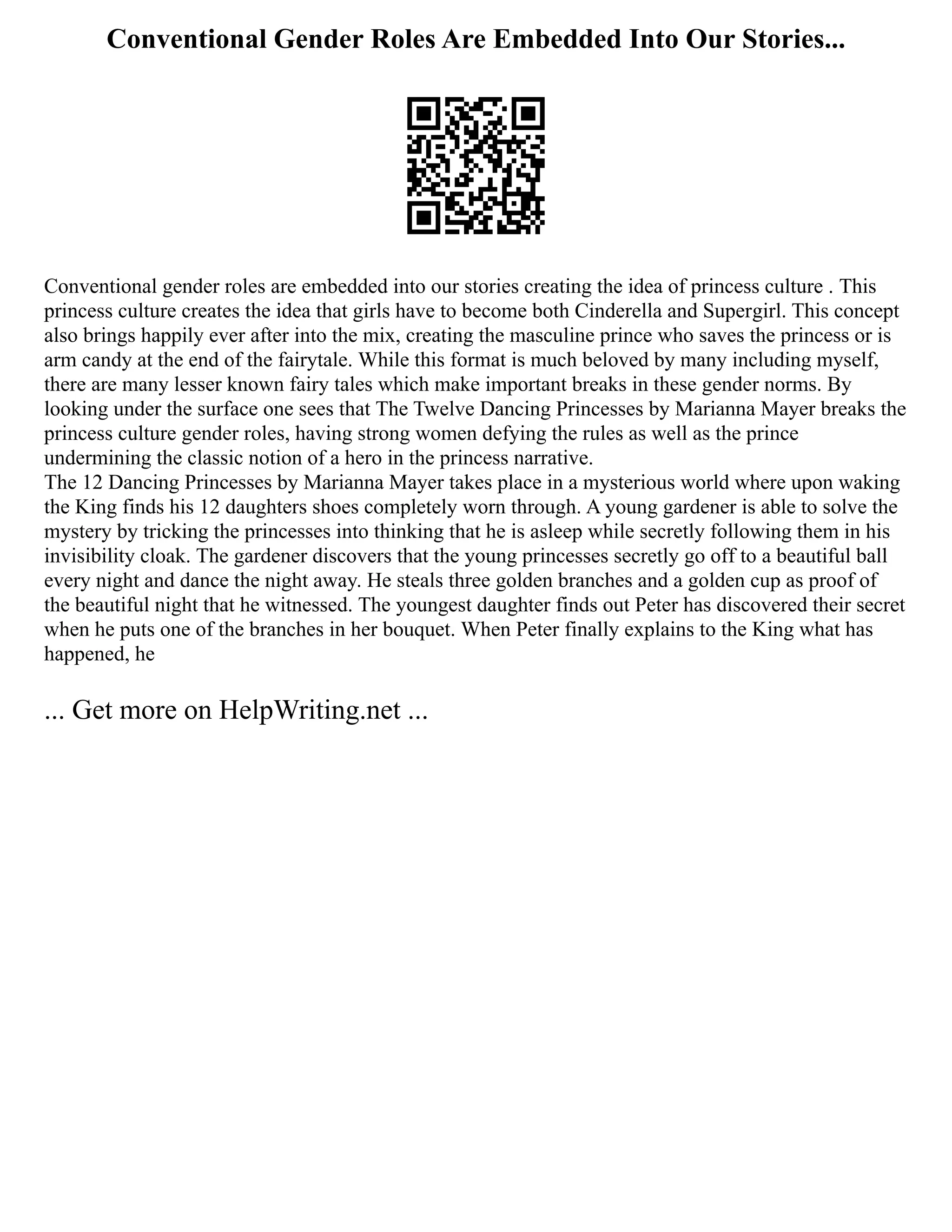 Conventional Gender Roles Are Embedded Into Our Stories...
Conventional gender roles are embedded into our stories creating the idea of princess culture . This
princess culture creates the idea that girls have to become both Cinderella and Supergirl. This concept
also brings happily ever after into the mix, creating the masculine prince who saves the princess or is
arm candy at the end of the fairytale. While this format is much beloved by many including myself,
there are many lesser known fairy tales which make important breaks in these gender norms. By
looking under the surface one sees that The Twelve Dancing Princesses by Marianna Mayer breaks the
princess culture gender roles, having strong women defying the rules as well as the prince
undermining the classic notion of a hero in the princess narrative.
The 12 Dancing Princesses by Marianna Mayer takes place in a mysterious world where upon waking
the King finds his 12 daughters shoes completely worn through. A young gardener is able to solve the
mystery by tricking the princesses into thinking that he is asleep while secretly following them in his
invisibility cloak. The gardener discovers that the young princesses secretly go off to a beautiful ball
every night and dance the night away. He steals three golden branches and a golden cup as proof of
the beautiful night that he witnessed. The youngest daughter finds out Peter has discovered their secret
when he puts one of the branches in her bouquet. When Peter finally explains to the King what has
happened, he
... Get more on HelpWriting.net ...
 