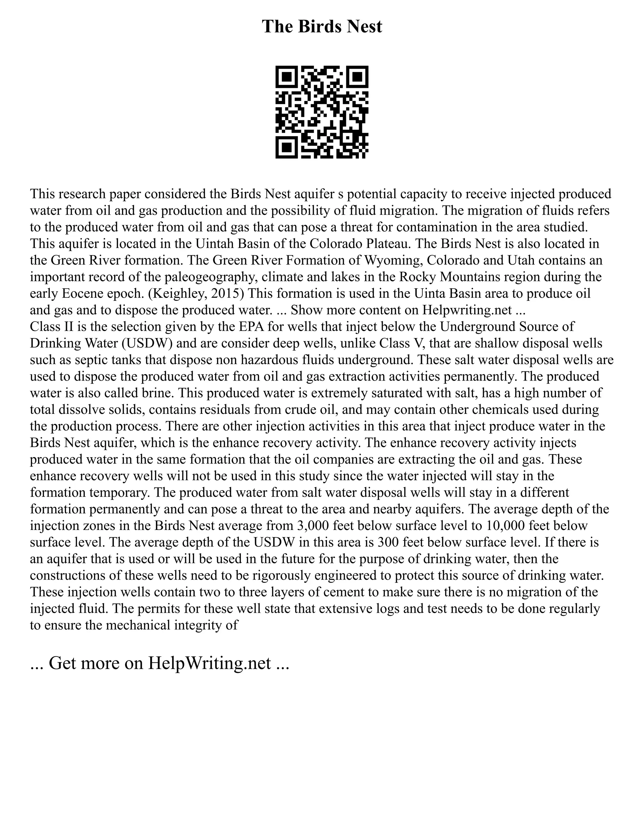 The Birds Nest
This research paper considered the Birds Nest aquifer s potential capacity to receive injected produced
water from oil and gas production and the possibility of fluid migration. The migration of fluids refers
to the produced water from oil and gas that can pose a threat for contamination in the area studied.
This aquifer is located in the Uintah Basin of the Colorado Plateau. The Birds Nest is also located in
the Green River formation. The Green River Formation of Wyoming, Colorado and Utah contains an
important record of the paleogeography, climate and lakes in the Rocky Mountains region during the
early Eocene epoch. (Keighley, 2015) This formation is used in the Uinta Basin area to produce oil
and gas and to dispose the produced water. ... Show more content on Helpwriting.net ...
Class II is the selection given by the EPA for wells that inject below the Underground Source of
Drinking Water (USDW) and are consider deep wells, unlike Class V, that are shallow disposal wells
such as septic tanks that dispose non hazardous fluids underground. These salt water disposal wells are
used to dispose the produced water from oil and gas extraction activities permanently. The produced
water is also called brine. This produced water is extremely saturated with salt, has a high number of
total dissolve solids, contains residuals from crude oil, and may contain other chemicals used during
the production process. There are other injection activities in this area that inject produce water in the
Birds Nest aquifer, which is the enhance recovery activity. The enhance recovery activity injects
produced water in the same formation that the oil companies are extracting the oil and gas. These
enhance recovery wells will not be used in this study since the water injected will stay in the
formation temporary. The produced water from salt water disposal wells will stay in a different
formation permanently and can pose a threat to the area and nearby aquifers. The average depth of the
injection zones in the Birds Nest average from 3,000 feet below surface level to 10,000 feet below
surface level. The average depth of the USDW in this area is 300 feet below surface level. If there is
an aquifer that is used or will be used in the future for the purpose of drinking water, then the
constructions of these wells need to be rigorously engineered to protect this source of drinking water.
These injection wells contain two to three layers of cement to make sure there is no migration of the
injected fluid. The permits for these well state that extensive logs and test needs to be done regularly
to ensure the mechanical integrity of
... Get more on HelpWriting.net ...
 