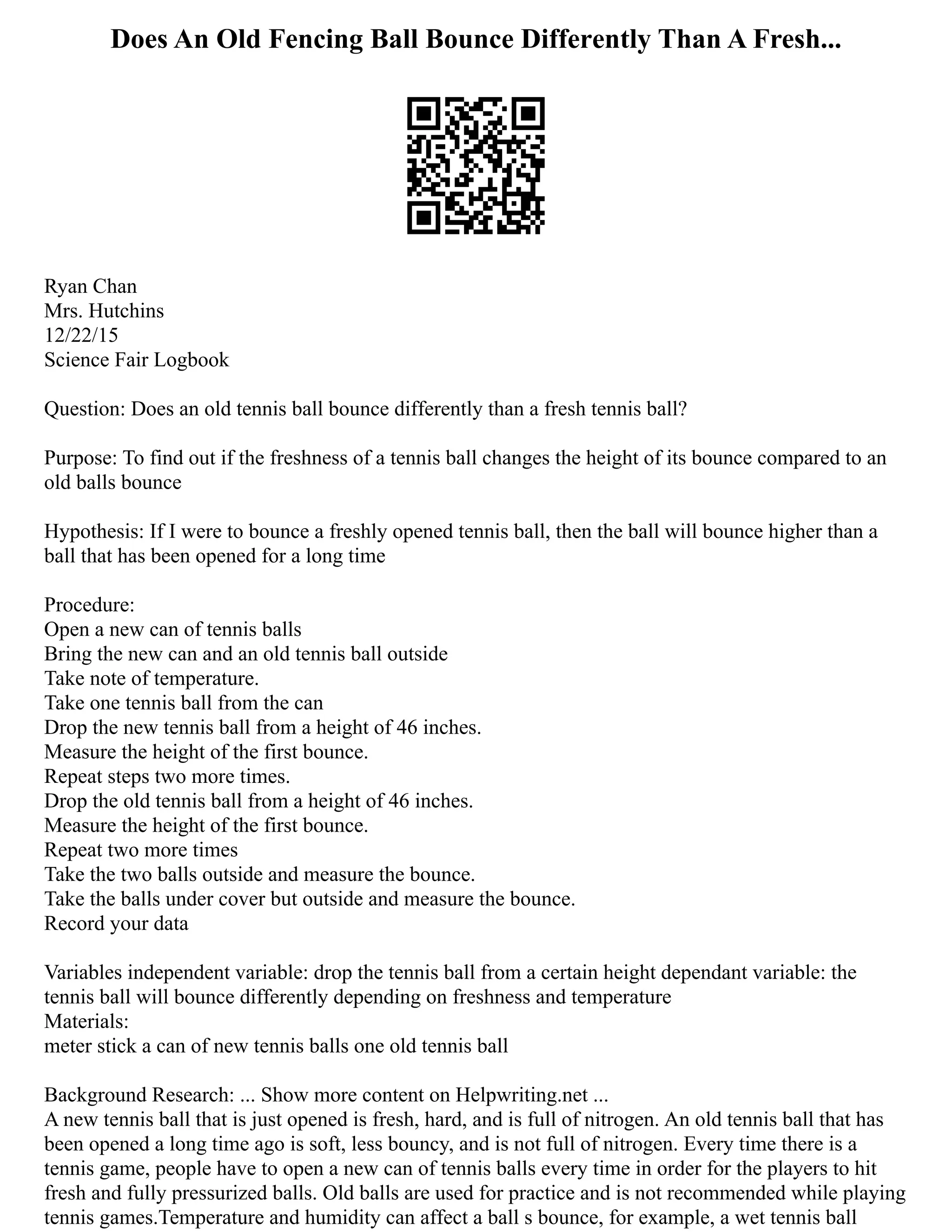 Does An Old Fencing Ball Bounce Differently Than A Fresh...
Ryan Chan
Mrs. Hutchins
12/22/15
Science Fair Logbook
Question: Does an old tennis ball bounce differently than a fresh tennis ball?
Purpose: To find out if the freshness of a tennis ball changes the height of its bounce compared to an
old balls bounce
Hypothesis: If I were to bounce a freshly opened tennis ball, then the ball will bounce higher than a
ball that has been opened for a long time
Procedure:
Open a new can of tennis balls
Bring the new can and an old tennis ball outside
Take note of temperature.
Take one tennis ball from the can
Drop the new tennis ball from a height of 46 inches.
Measure the height of the first bounce.
Repeat steps two more times.
Drop the old tennis ball from a height of 46 inches.
Measure the height of the first bounce.
Repeat two more times
Take the two balls outside and measure the bounce.
Take the balls under cover but outside and measure the bounce.
Record your data
Variables independent variable: drop the tennis ball from a certain height dependant variable: the
tennis ball will bounce differently depending on freshness and temperature
Materials:
meter stick a can of new tennis balls one old tennis ball
Background Research: ... Show more content on Helpwriting.net ...
A new tennis ball that is just opened is fresh, hard, and is full of nitrogen. An old tennis ball that has
been opened a long time ago is soft, less bouncy, and is not full of nitrogen. Every time there is a
tennis game, people have to open a new can of tennis balls every time in order for the players to hit
fresh and fully pressurized balls. Old balls are used for practice and is not recommended while playing
tennis games.Temperature and humidity can affect a ball s bounce, for example, a wet tennis ball
 