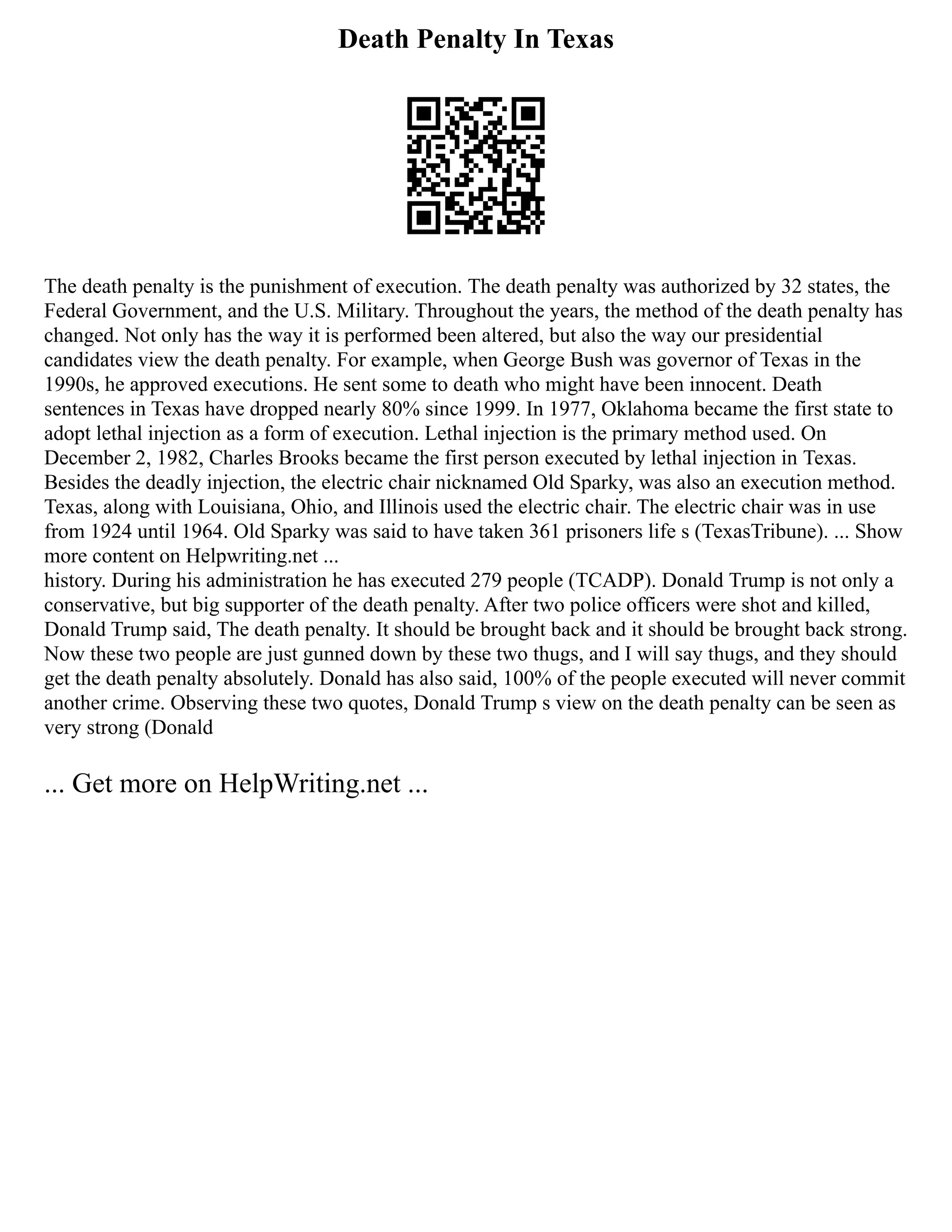 Death Penalty In Texas
The death penalty is the punishment of execution. The death penalty was authorized by 32 states, the
Federal Government, and the U.S. Military. Throughout the years, the method of the death penalty has
changed. Not only has the way it is performed been altered, but also the way our presidential
candidates view the death penalty. For example, when George Bush was governor of Texas in the
1990s, he approved executions. He sent some to death who might have been innocent. Death
sentences in Texas have dropped nearly 80% since 1999. In 1977, Oklahoma became the first state to
adopt lethal injection as a form of execution. Lethal injection is the primary method used. On
December 2, 1982, Charles Brooks became the first person executed by lethal injection in Texas.
Besides the deadly injection, the electric chair nicknamed Old Sparky, was also an execution method.
Texas, along with Louisiana, Ohio, and Illinois used the electric chair. The electric chair was in use
from 1924 until 1964. Old Sparky was said to have taken 361 prisoners life s (TexasTribune). ... Show
more content on Helpwriting.net ...
history. During his administration he has executed 279 people (TCADP). Donald Trump is not only a
conservative, but big supporter of the death penalty. After two police officers were shot and killed,
Donald Trump said, The death penalty. It should be brought back and it should be brought back strong.
Now these two people are just gunned down by these two thugs, and I will say thugs, and they should
get the death penalty absolutely. Donald has also said, 100% of the people executed will never commit
another crime. Observing these two quotes, Donald Trump s view on the death penalty can be seen as
very strong (Donald
... Get more on HelpWriting.net ...
 