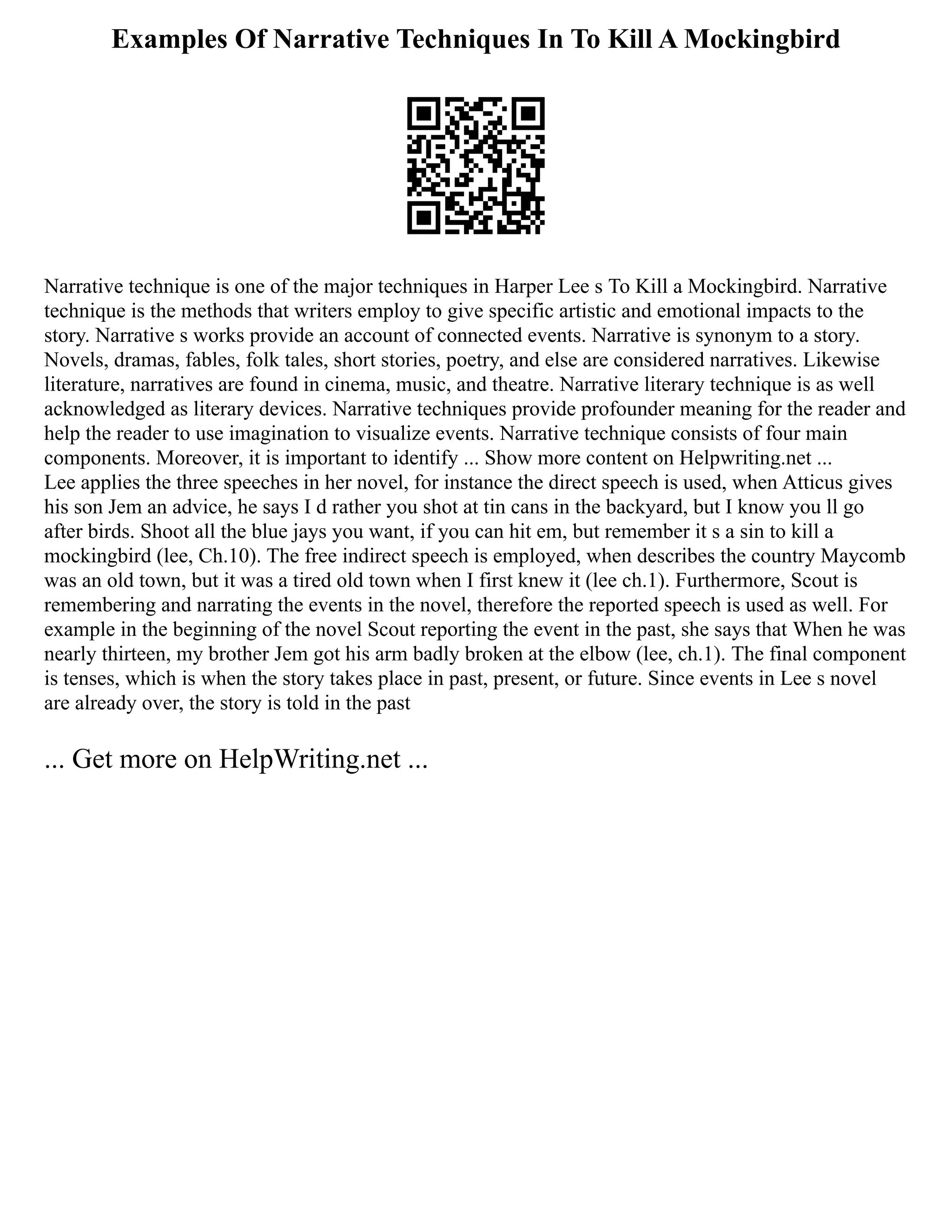 Examples Of Narrative Techniques In To Kill A Mockingbird
Narrative technique is one of the major techniques in Harper Lee s To Kill a Mockingbird. Narrative
technique is the methods that writers employ to give specific artistic and emotional impacts to the
story. Narrative s works provide an account of connected events. Narrative is synonym to a story.
Novels, dramas, fables, folk tales, short stories, poetry, and else are considered narratives. Likewise
literature, narratives are found in cinema, music, and theatre. Narrative literary technique is as well
acknowledged as literary devices. Narrative techniques provide profounder meaning for the reader and
help the reader to use imagination to visualize events. Narrative technique consists of four main
components. Moreover, it is important to identify ... Show more content on Helpwriting.net ...
Lee applies the three speeches in her novel, for instance the direct speech is used, when Atticus gives
his son Jem an advice, he says I d rather you shot at tin cans in the backyard, but I know you ll go
after birds. Shoot all the blue jays you want, if you can hit em, but remember it s a sin to kill a
mockingbird (lee, Ch.10). The free indirect speech is employed, when describes the country Maycomb
was an old town, but it was a tired old town when I first knew it (lee ch.1). Furthermore, Scout is
remembering and narrating the events in the novel, therefore the reported speech is used as well. For
example in the beginning of the novel Scout reporting the event in the past, she says that When he was
nearly thirteen, my brother Jem got his arm badly broken at the elbow (lee, ch.1). The final component
is tenses, which is when the story takes place in past, present, or future. Since events in Lee s novel
are already over, the story is told in the past
... Get more on HelpWriting.net ...
 