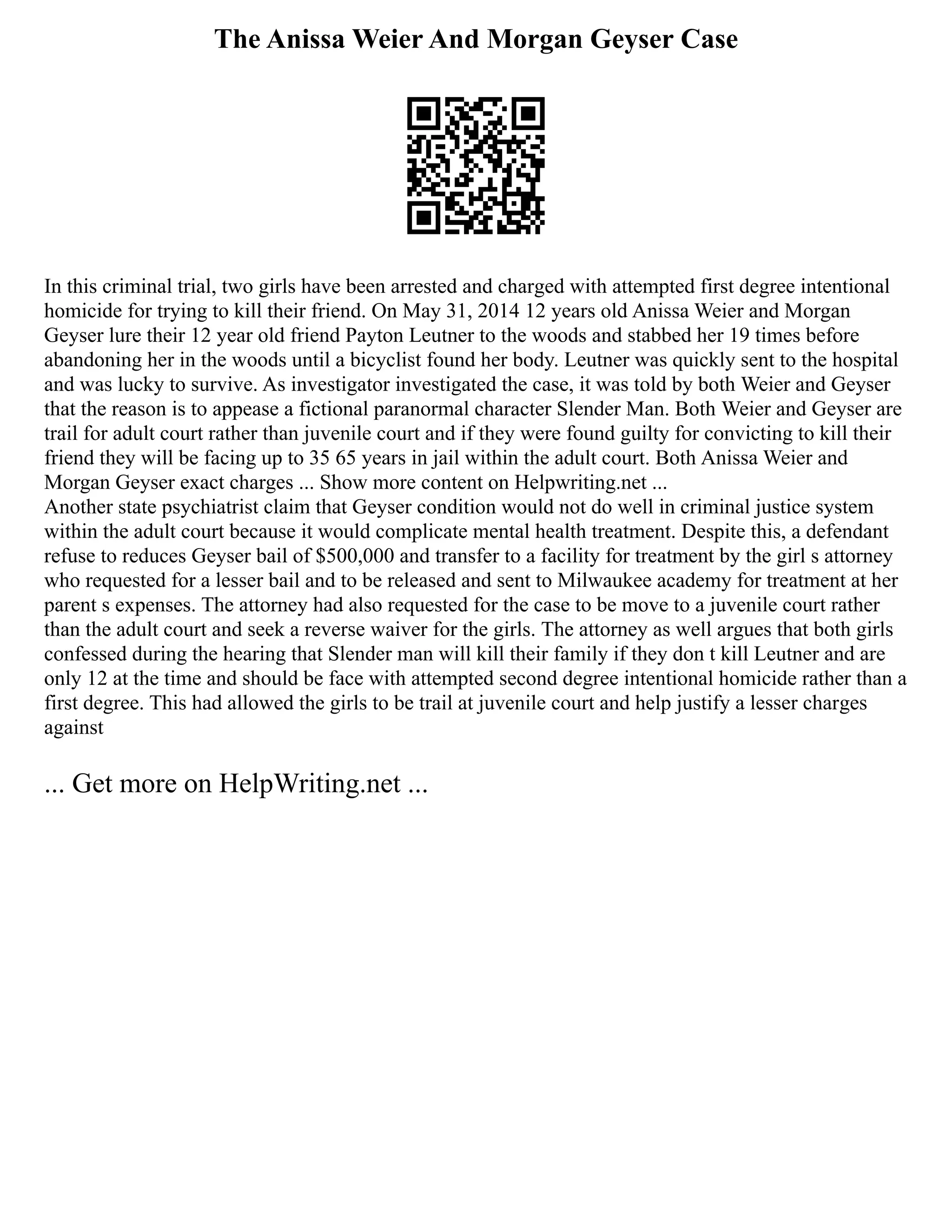 The Anissa Weier And Morgan Geyser Case
In this criminal trial, two girls have been arrested and charged with attempted first degree intentional
homicide for trying to kill their friend. On May 31, 2014 12 years old Anissa Weier and Morgan
Geyser lure their 12 year old friend Payton Leutner to the woods and stabbed her 19 times before
abandoning her in the woods until a bicyclist found her body. Leutner was quickly sent to the hospital
and was lucky to survive. As investigator investigated the case, it was told by both Weier and Geyser
that the reason is to appease a fictional paranormal character Slender Man. Both Weier and Geyser are
trail for adult court rather than juvenile court and if they were found guilty for convicting to kill their
friend they will be facing up to 35 65 years in jail within the adult court. Both Anissa Weier and
Morgan Geyser exact charges ... Show more content on Helpwriting.net ...
Another state psychiatrist claim that Geyser condition would not do well in criminal justice system
within the adult court because it would complicate mental health treatment. Despite this, a defendant
refuse to reduces Geyser bail of $500,000 and transfer to a facility for treatment by the girl s attorney
who requested for a lesser bail and to be released and sent to Milwaukee academy for treatment at her
parent s expenses. The attorney had also requested for the case to be move to a juvenile court rather
than the adult court and seek a reverse waiver for the girls. The attorney as well argues that both girls
confessed during the hearing that Slender man will kill their family if they don t kill Leutner and are
only 12 at the time and should be face with attempted second degree intentional homicide rather than a
first degree. This had allowed the girls to be trail at juvenile court and help justify a lesser charges
against
... Get more on HelpWriting.net ...
 