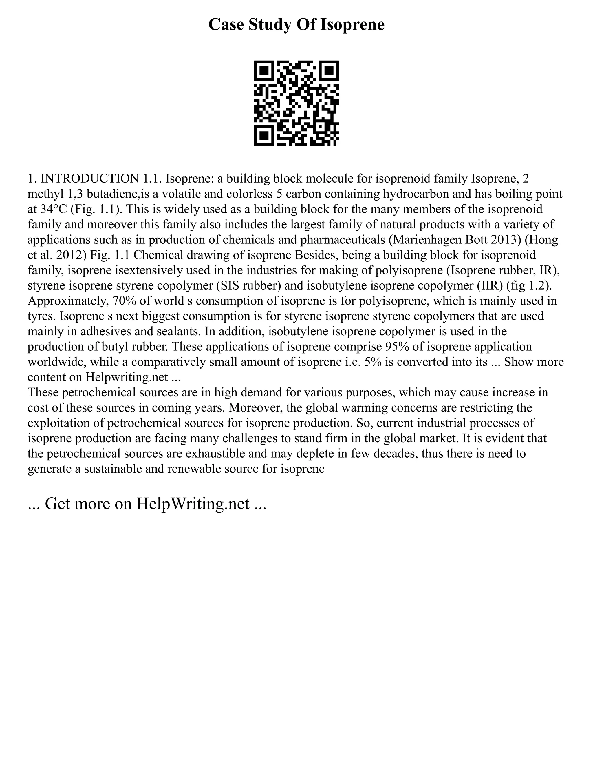 Case Study Of Isoprene
1. INTRODUCTION 1.1. Isoprene: a building block molecule for isoprenoid family Isoprene, 2
methyl 1,3 butadiene,is a volatile and colorless 5 carbon containing hydrocarbon and has boiling point
at 34°C (Fig. 1.1). This is widely used as a building block for the many members of the isoprenoid
family and moreover this family also includes the largest family of natural products with a variety of
applications such as in production of chemicals and pharmaceuticals (Marienhagen Bott 2013) (Hong
et al. 2012) Fig. 1.1 Chemical drawing of isoprene Besides, being a building block for isoprenoid
family, isoprene isextensively used in the industries for making of polyisoprene (Isoprene rubber, IR),
styrene isoprene styrene copolymer (SIS rubber) and isobutylene isoprene copolymer (IIR) (fig 1.2).
Approximately, 70% of world s consumption of isoprene is for polyisoprene, which is mainly used in
tyres. Isoprene s next biggest consumption is for styrene isoprene styrene copolymers that are used
mainly in adhesives and sealants. In addition, isobutylene isoprene copolymer is used in the
production of butyl rubber. These applications of isoprene comprise 95% of isoprene application
worldwide, while a comparatively small amount of isoprene i.e. 5% is converted into its ... Show more
content on Helpwriting.net ...
These petrochemical sources are in high demand for various purposes, which may cause increase in
cost of these sources in coming years. Moreover, the global warming concerns are restricting the
exploitation of petrochemical sources for isoprene production. So, current industrial processes of
isoprene production are facing many challenges to stand firm in the global market. It is evident that
the petrochemical sources are exhaustible and may deplete in few decades, thus there is need to
generate a sustainable and renewable source for isoprene
... Get more on HelpWriting.net ...
 