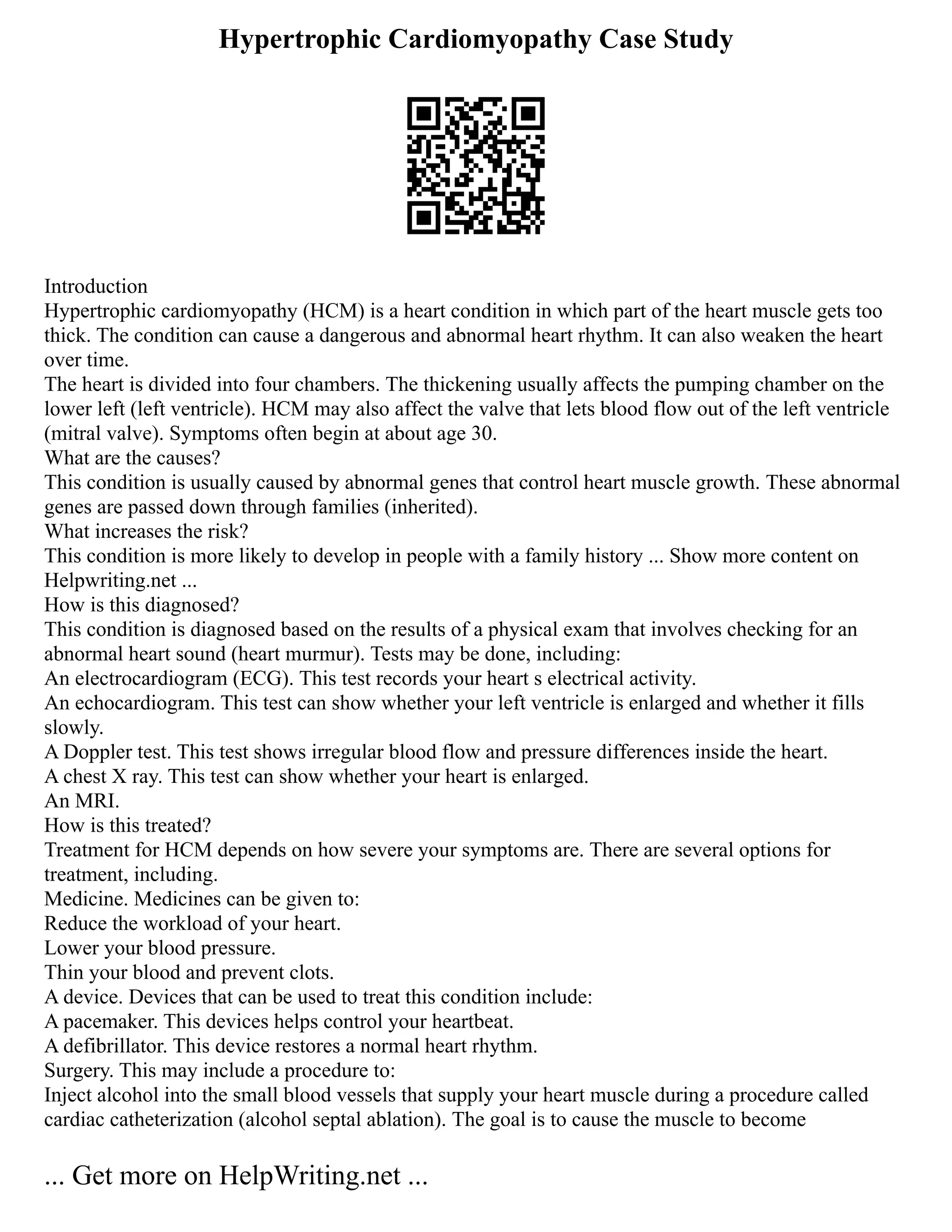 Hypertrophic Cardiomyopathy Case Study
Introduction
Hypertrophic cardiomyopathy (HCM) is a heart condition in which part of the heart muscle gets too
thick. The condition can cause a dangerous and abnormal heart rhythm. It can also weaken the heart
over time.
The heart is divided into four chambers. The thickening usually affects the pumping chamber on the
lower left (left ventricle). HCM may also affect the valve that lets blood flow out of the left ventricle
(mitral valve). Symptoms often begin at about age 30.
What are the causes?
This condition is usually caused by abnormal genes that control heart muscle growth. These abnormal
genes are passed down through families (inherited).
What increases the risk?
This condition is more likely to develop in people with a family history ... Show more content on
Helpwriting.net ...
How is this diagnosed?
This condition is diagnosed based on the results of a physical exam that involves checking for an
abnormal heart sound (heart murmur). Tests may be done, including:
An electrocardiogram (ECG). This test records your heart s electrical activity.
An echocardiogram. This test can show whether your left ventricle is enlarged and whether it fills
slowly.
A Doppler test. This test shows irregular blood flow and pressure differences inside the heart.
A chest X ray. This test can show whether your heart is enlarged.
An MRI.
How is this treated?
Treatment for HCM depends on how severe your symptoms are. There are several options for
treatment, including.
Medicine. Medicines can be given to:
Reduce the workload of your heart.
Lower your blood pressure.
Thin your blood and prevent clots.
A device. Devices that can be used to treat this condition include:
A pacemaker. This devices helps control your heartbeat.
A defibrillator. This device restores a normal heart rhythm.
Surgery. This may include a procedure to:
Inject alcohol into the small blood vessels that supply your heart muscle during a procedure called
cardiac catheterization (alcohol septal ablation). The goal is to cause the muscle to become
... Get more on HelpWriting.net ...
 
