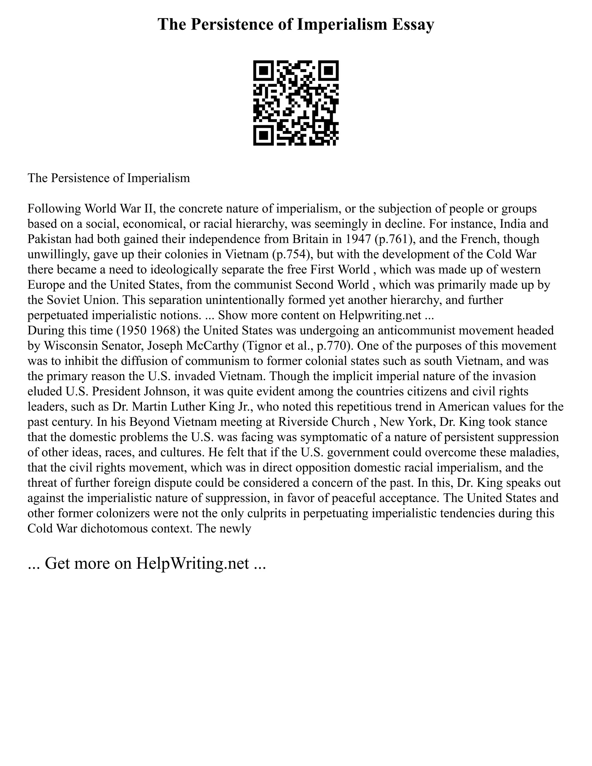 The Persistence of Imperialism Essay
The Persistence of Imperialism
Following World War II, the concrete nature of imperialism, or the subjection of people or groups
based on a social, economical, or racial hierarchy, was seemingly in decline. For instance, India and
Pakistan had both gained their independence from Britain in 1947 (p.761), and the French, though
unwillingly, gave up their colonies in Vietnam (p.754), but with the development of the Cold War
there became a need to ideologically separate the free First World , which was made up of western
Europe and the United States, from the communist Second World , which was primarily made up by
the Soviet Union. This separation unintentionally formed yet another hierarchy, and further
perpetuated imperialistic notions. ... Show more content on Helpwriting.net ...
During this time (1950 1968) the United States was undergoing an anticommunist movement headed
by Wisconsin Senator, Joseph McCarthy (Tignor et al., p.770). One of the purposes of this movement
was to inhibit the diffusion of communism to former colonial states such as south Vietnam, and was
the primary reason the U.S. invaded Vietnam. Though the implicit imperial nature of the invasion
eluded U.S. President Johnson, it was quite evident among the countries citizens and civil rights
leaders, such as Dr. Martin Luther King Jr., who noted this repetitious trend in American values for the
past century. In his Beyond Vietnam meeting at Riverside Church , New York, Dr. King took stance
that the domestic problems the U.S. was facing was symptomatic of a nature of persistent suppression
of other ideas, races, and cultures. He felt that if the U.S. government could overcome these maladies,
that the civil rights movement, which was in direct opposition domestic racial imperialism, and the
threat of further foreign dispute could be considered a concern of the past. In this, Dr. King speaks out
against the imperialistic nature of suppression, in favor of peaceful acceptance. The United States and
other former colonizers were not the only culprits in perpetuating imperialistic tendencies during this
Cold War dichotomous context. The newly
... Get more on HelpWriting.net ...
 