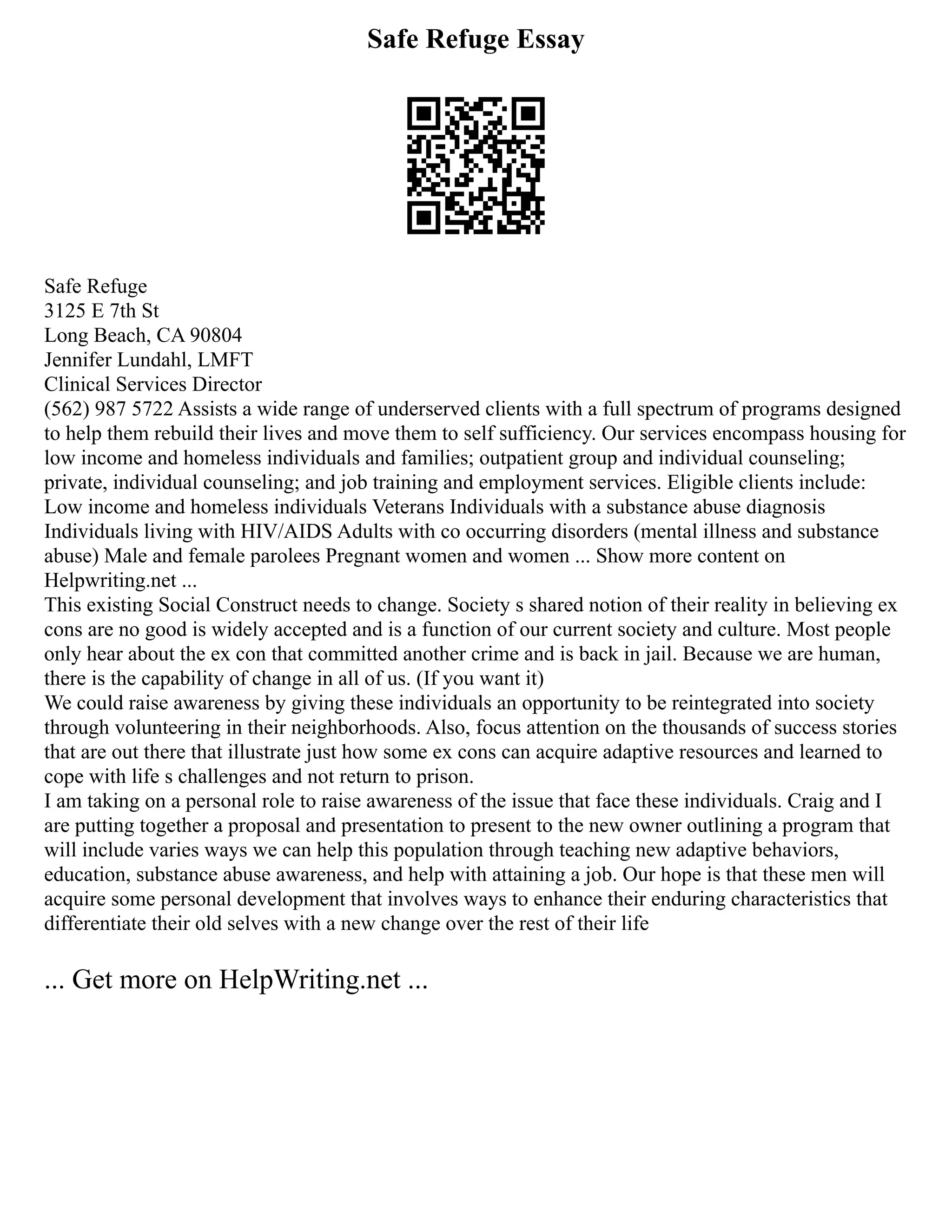 Safe Refuge Essay
Safe Refuge
3125 E 7th St
Long Beach, CA 90804
Jennifer Lundahl, LMFT
Clinical Services Director
(562) 987 5722 Assists a wide range of underserved clients with a full spectrum of programs designed
to help them rebuild their lives and move them to self sufficiency. Our services encompass housing for
low income and homeless individuals and families; outpatient group and individual counseling;
private, individual counseling; and job training and employment services. Eligible clients include:
Low income and homeless individuals Veterans Individuals with a substance abuse diagnosis
Individuals living with HIV/AIDS Adults with co occurring disorders (mental illness and substance
abuse) Male and female parolees Pregnant women and women ... Show more content on
Helpwriting.net ...
This existing Social Construct needs to change. Society s shared notion of their reality in believing ex
cons are no good is widely accepted and is a function of our current society and culture. Most people
only hear about the ex con that committed another crime and is back in jail. Because we are human,
there is the capability of change in all of us. (If you want it)
We could raise awareness by giving these individuals an opportunity to be reintegrated into society
through volunteering in their neighborhoods. Also, focus attention on the thousands of success stories
that are out there that illustrate just how some ex cons can acquire adaptive resources and learned to
cope with life s challenges and not return to prison.
I am taking on a personal role to raise awareness of the issue that face these individuals. Craig and I
are putting together a proposal and presentation to present to the new owner outlining a program that
will include varies ways we can help this population through teaching new adaptive behaviors,
education, substance abuse awareness, and help with attaining a job. Our hope is that these men will
acquire some personal development that involves ways to enhance their enduring characteristics that
differentiate their old selves with a new change over the rest of their life
... Get more on HelpWriting.net ...
 