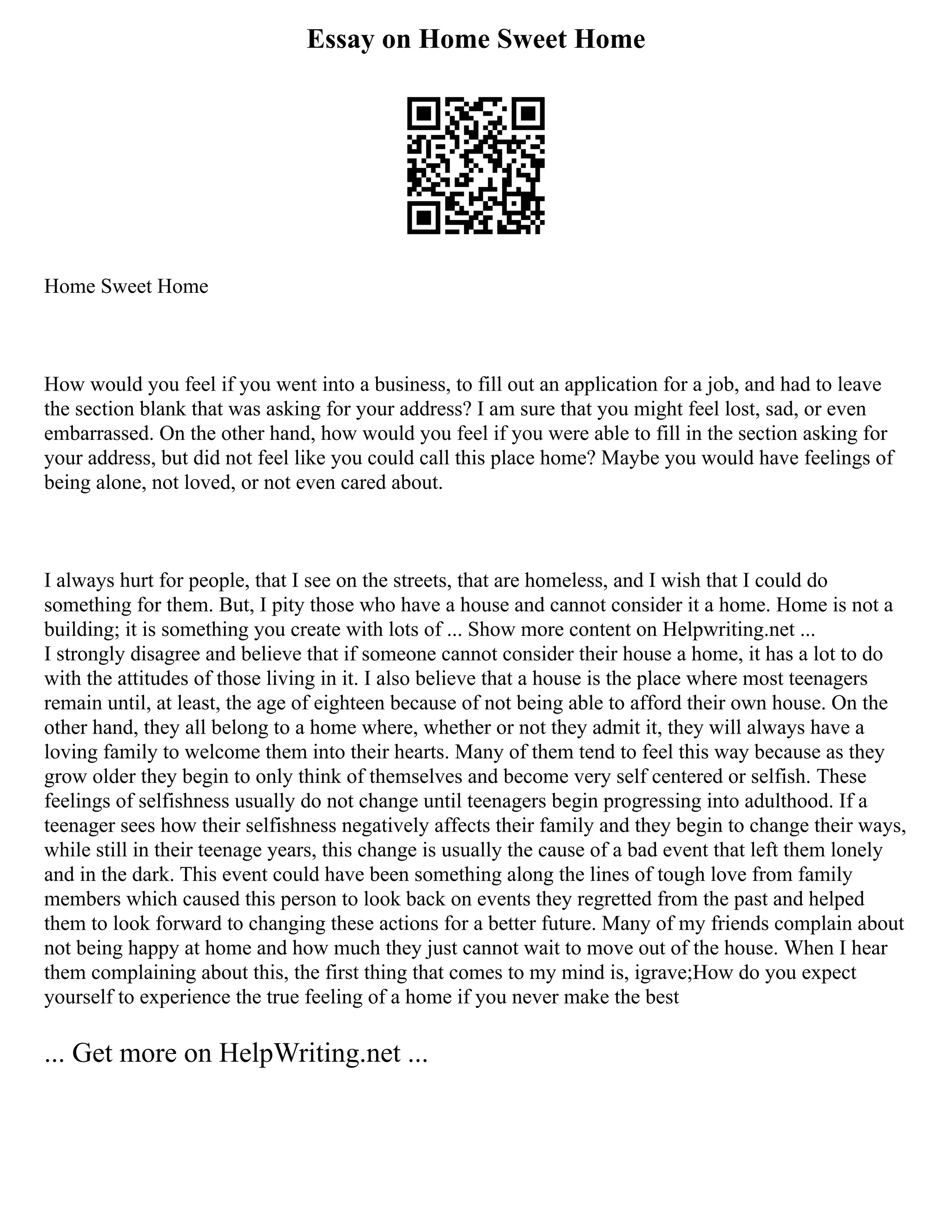 Essay on Home Sweet Home
Home Sweet Home
How would you feel if you went into a business, to fill out an application for a job, and had to leave
the section blank that was asking for your address? I am sure that you might feel lost, sad, or even
embarrassed. On the other hand, how would you feel if you were able to fill in the section asking for
your address, but did not feel like you could call this place home? Maybe you would have feelings of
being alone, not loved, or not even cared about.
I always hurt for people, that I see on the streets, that are homeless, and I wish that I could do
something for them. But, I pity those who have a house and cannot consider it a home. Home is not a
building; it is something you create with lots of ... Show more content on Helpwriting.net ...
I strongly disagree and believe that if someone cannot consider their house a home, it has a lot to do
with the attitudes of those living in it. I also believe that a house is the place where most teenagers
remain until, at least, the age of eighteen because of not being able to afford their own house. On the
other hand, they all belong to a home where, whether or not they admit it, they will always have a
loving family to welcome them into their hearts. Many of them tend to feel this way because as they
grow older they begin to only think of themselves and become very self centered or selfish. These
feelings of selfishness usually do not change until teenagers begin progressing into adulthood. If a
teenager sees how their selfishness negatively affects their family and they begin to change their ways,
while still in their teenage years, this change is usually the cause of a bad event that left them lonely
and in the dark. This event could have been something along the lines of tough love from family
members which caused this person to look back on events they regretted from the past and helped
them to look forward to changing these actions for a better future. Many of my friends complain about
not being happy at home and how much they just cannot wait to move out of the house. When I hear
them complaining about this, the first thing that comes to my mind is, igrave;How do you expect
yourself to experience the true feeling of a home if you never make the best
... Get more on HelpWriting.net ...
 