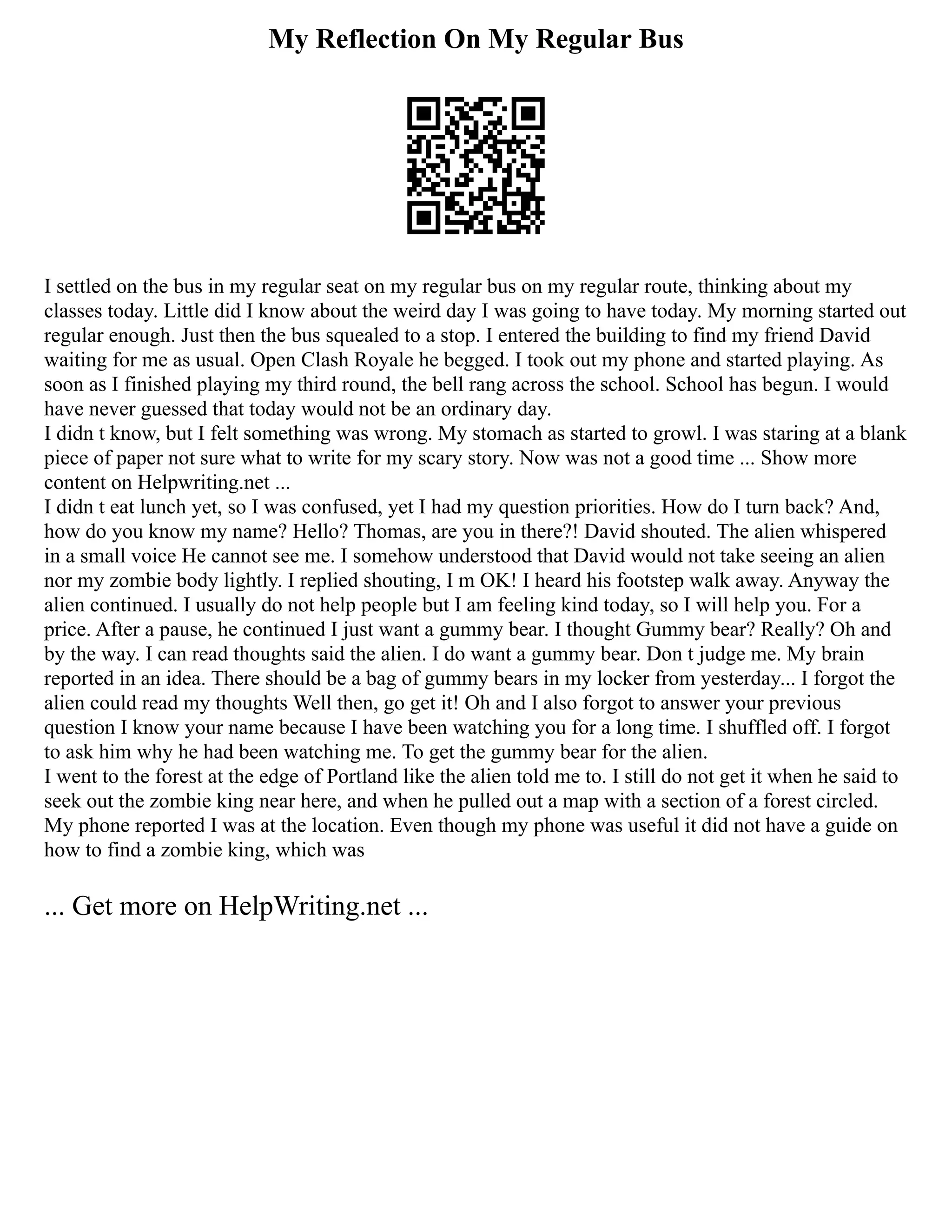 My Reflection On My Regular Bus
I settled on the bus in my regular seat on my regular bus on my regular route, thinking about my
classes today. Little did I know about the weird day I was going to have today. My morning started out
regular enough. Just then the bus squealed to a stop. I entered the building to find my friend David
waiting for me as usual. Open Clash Royale he begged. I took out my phone and started playing. As
soon as I finished playing my third round, the bell rang across the school. School has begun. I would
have never guessed that today would not be an ordinary day.
I didn t know, but I felt something was wrong. My stomach as started to growl. I was staring at a blank
piece of paper not sure what to write for my scary story. Now was not a good time ... Show more
content on Helpwriting.net ...
I didn t eat lunch yet, so I was confused, yet I had my question priorities. How do I turn back? And,
how do you know my name? Hello? Thomas, are you in there?! David shouted. The alien whispered
in a small voice He cannot see me. I somehow understood that David would not take seeing an alien
nor my zombie body lightly. I replied shouting, I m OK! I heard his footstep walk away. Anyway the
alien continued. I usually do not help people but I am feeling kind today, so I will help you. For a
price. After a pause, he continued I just want a gummy bear. I thought Gummy bear? Really? Oh and
by the way. I can read thoughts said the alien. I do want a gummy bear. Don t judge me. My brain
reported in an idea. There should be a bag of gummy bears in my locker from yesterday... I forgot the
alien could read my thoughts Well then, go get it! Oh and I also forgot to answer your previous
question I know your name because I have been watching you for a long time. I shuffled off. I forgot
to ask him why he had been watching me. To get the gummy bear for the alien.
I went to the forest at the edge of Portland like the alien told me to. I still do not get it when he said to
seek out the zombie king near here, and when he pulled out a map with a section of a forest circled.
My phone reported I was at the location. Even though my phone was useful it did not have a guide on
how to find a zombie king, which was
... Get more on HelpWriting.net ...
 