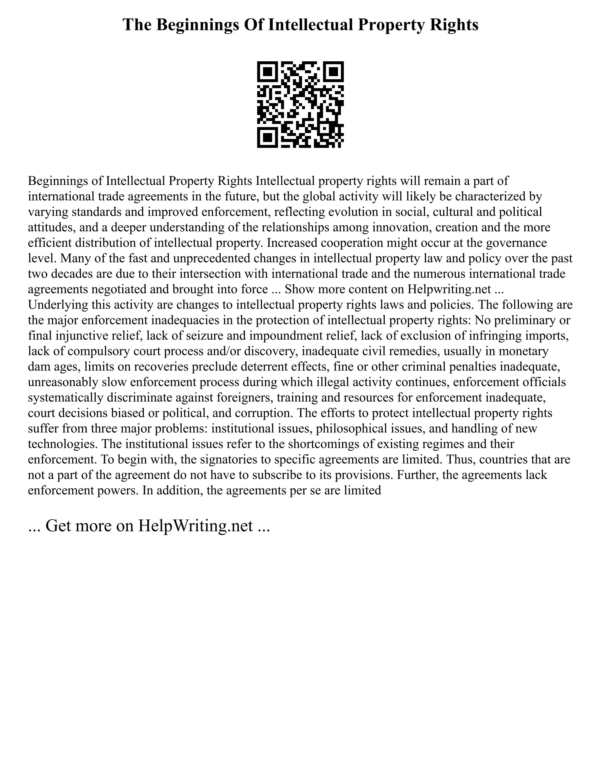 The Beginnings Of Intellectual Property Rights
Beginnings of Intellectual Property Rights Intellectual property rights will remain a part of
international trade agreements in the future, but the global activity will likely be characterized by
varying standards and improved enforcement, reflecting evolution in social, cultural and political
attitudes, and a deeper understanding of the relationships among innovation, creation and the more
efficient distribution of intellectual property. Increased cooperation might occur at the governance
level. Many of the fast and unprecedented changes in intellectual property law and policy over the past
two decades are due to their intersection with international trade and the numerous international trade
agreements negotiated and brought into force ... Show more content on Helpwriting.net ...
Underlying this activity are changes to intellectual property rights laws and policies. The following are
the major enforcement inadequacies in the protection of intellectual property rights: No preliminary or
final injunctive relief, lack of seizure and impoundment relief, lack of exclusion of infringing imports,
lack of compulsory court process and/or discovery, inadequate civil remedies, usually in monetary
dam ages, limits on recoveries preclude deterrent effects, fine or other criminal penalties inadequate,
unreasonably slow enforcement process during which illegal activity continues, enforcement officials
systematically discriminate against foreigners, training and resources for enforcement inadequate,
court decisions biased or political, and corruption. The efforts to protect intellectual property rights
suffer from three major problems: institutional issues, philosophical issues, and handling of new
technologies. The institutional issues refer to the shortcomings of existing regimes and their
enforcement. To begin with, the signatories to specific agreements are limited. Thus, countries that are
not a part of the agreement do not have to subscribe to its provisions. Further, the agreements lack
enforcement powers. In addition, the agreements per se are limited
... Get more on HelpWriting.net ...
 