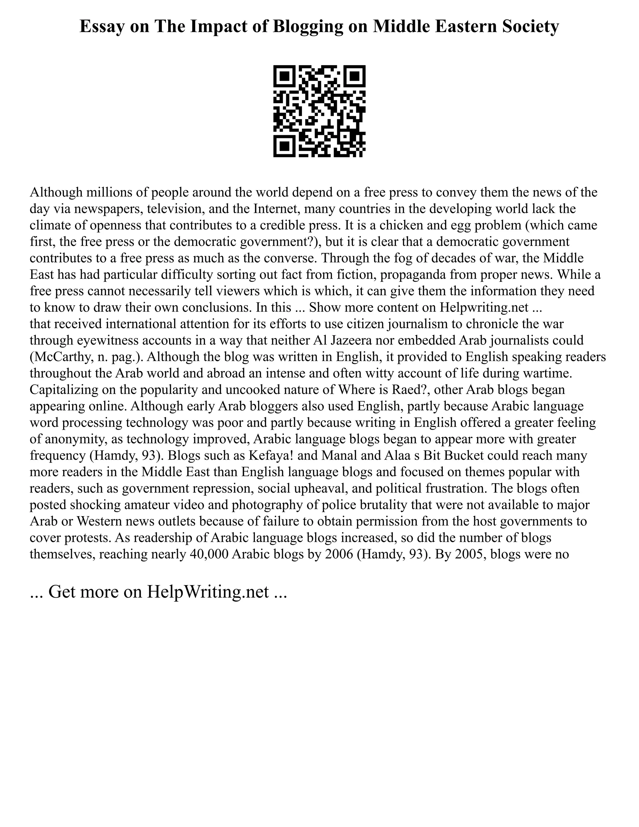 Essay on The Impact of Blogging on Middle Eastern Society
Although millions of people around the world depend on a free press to convey them the news of the
day via newspapers, television, and the Internet, many countries in the developing world lack the
climate of openness that contributes to a credible press. It is a chicken and egg problem (which came
first, the free press or the democratic government?), but it is clear that a democratic government
contributes to a free press as much as the converse. Through the fog of decades of war, the Middle
East has had particular difficulty sorting out fact from fiction, propaganda from proper news. While a
free press cannot necessarily tell viewers which is which, it can give them the information they need
to know to draw their own conclusions. In this ... Show more content on Helpwriting.net ...
that received international attention for its efforts to use citizen journalism to chronicle the war
through eyewitness accounts in a way that neither Al Jazeera nor embedded Arab journalists could
(McCarthy, n. pag.). Although the blog was written in English, it provided to English speaking readers
throughout the Arab world and abroad an intense and often witty account of life during wartime.
Capitalizing on the popularity and uncooked nature of Where is Raed?, other Arab blogs began
appearing online. Although early Arab bloggers also used English, partly because Arabic language
word processing technology was poor and partly because writing in English offered a greater feeling
of anonymity, as technology improved, Arabic language blogs began to appear more with greater
frequency (Hamdy, 93). Blogs such as Kefaya! and Manal and Alaa s Bit Bucket could reach many
more readers in the Middle East than English language blogs and focused on themes popular with
readers, such as government repression, social upheaval, and political frustration. The blogs often
posted shocking amateur video and photography of police brutality that were not available to major
Arab or Western news outlets because of failure to obtain permission from the host governments to
cover protests. As readership of Arabic language blogs increased, so did the number of blogs
themselves, reaching nearly 40,000 Arabic blogs by 2006 (Hamdy, 93). By 2005, blogs were no
... Get more on HelpWriting.net ...
 