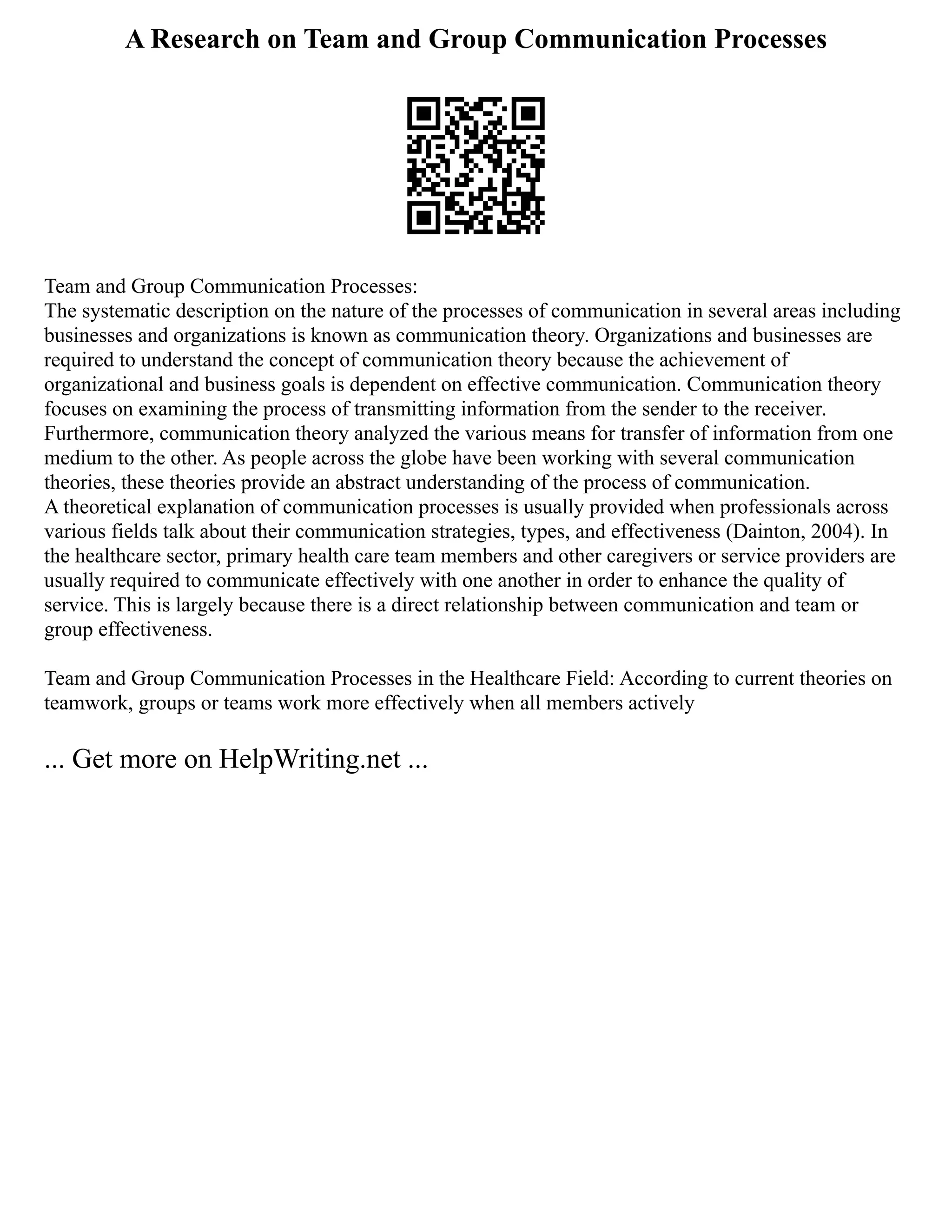 A Research on Team and Group Communication Processes
Team and Group Communication Processes:
The systematic description on the nature of the processes of communication in several areas including
businesses and organizations is known as communication theory. Organizations and businesses are
required to understand the concept of communication theory because the achievement of
organizational and business goals is dependent on effective communication. Communication theory
focuses on examining the process of transmitting information from the sender to the receiver.
Furthermore, communication theory analyzed the various means for transfer of information from one
medium to the other. As people across the globe have been working with several communication
theories, these theories provide an abstract understanding of the process of communication.
A theoretical explanation of communication processes is usually provided when professionals across
various fields talk about their communication strategies, types, and effectiveness (Dainton, 2004). In
the healthcare sector, primary health care team members and other caregivers or service providers are
usually required to communicate effectively with one another in order to enhance the quality of
service. This is largely because there is a direct relationship between communication and team or
group effectiveness.
Team and Group Communication Processes in the Healthcare Field: According to current theories on
teamwork, groups or teams work more effectively when all members actively
... Get more on HelpWriting.net ...
 