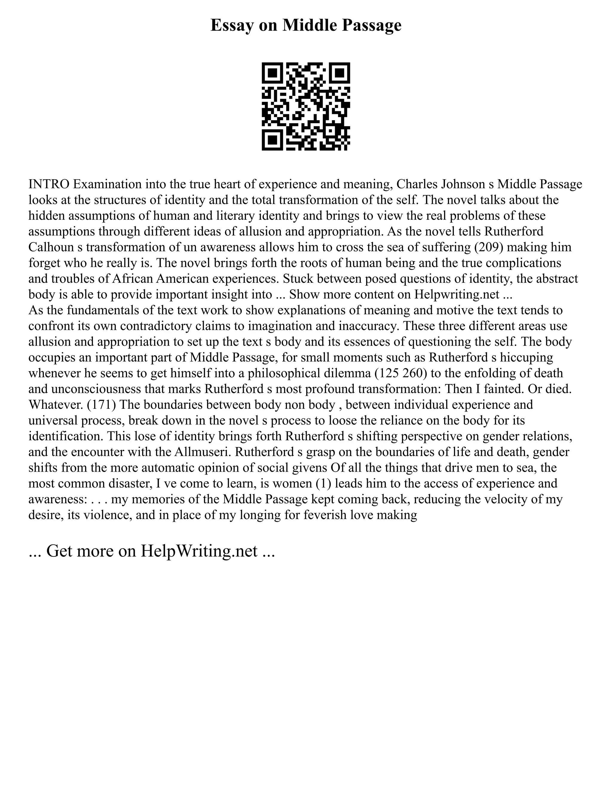 Essay on Middle Passage
INTRO Examination into the true heart of experience and meaning, Charles Johnson s Middle Passage
looks at the structures of identity and the total transformation of the self. The novel talks about the
hidden assumptions of human and literary identity and brings to view the real problems of these
assumptions through different ideas of allusion and appropriation. As the novel tells Rutherford
Calhoun s transformation of un awareness allows him to cross the sea of suffering (209) making him
forget who he really is. The novel brings forth the roots of human being and the true complications
and troubles of African American experiences. Stuck between posed questions of identity, the abstract
body is able to provide important insight into ... Show more content on Helpwriting.net ...
As the fundamentals of the text work to show explanations of meaning and motive the text tends to
confront its own contradictory claims to imagination and inaccuracy. These three different areas use
allusion and appropriation to set up the text s body and its essences of questioning the self. The body
occupies an important part of Middle Passage, for small moments such as Rutherford s hiccuping
whenever he seems to get himself into a philosophical dilemma (125 260) to the enfolding of death
and unconsciousness that marks Rutherford s most profound transformation: Then I fainted. Or died.
Whatever. (171) The boundaries between body non body , between individual experience and
universal process, break down in the novel s process to loose the reliance on the body for its
identification. This lose of identity brings forth Rutherford s shifting perspective on gender relations,
and the encounter with the Allmuseri. Rutherford s grasp on the boundaries of life and death, gender
shifts from the more automatic opinion of social givens Of all the things that drive men to sea, the
most common disaster, I ve come to learn, is women (1) leads him to the access of experience and
awareness: . . . my memories of the Middle Passage kept coming back, reducing the velocity of my
desire, its violence, and in place of my longing for feverish love making
... Get more on HelpWriting.net ...
 