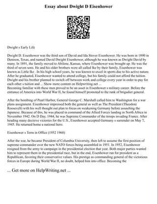Essay about Dwight D Eisenhower
Dwight s Early Life
Dwight D. Eisenhower was the third son of David and Ida Stover Eisenhower. He was born in 1890 in
Denison, Texas, and named David Dwight Eisenhower, although he was known as Dwight David by
many. In 1891, the family moved to Abilene, Kansas, where Eisenhower was brought up. He was the
third of seven sons. He and his older brothers were all called Ike by their family, Eisenhower was
known as Little Ike . In his high school years, he was known to excel in sports due to his active nature.
After he graduated, Eisenhower wanted to attend college, but his family could not afford the tuition.
Dwight and his brother planned to switch off between work and college every year in order to pay for
each other s tuition and ... Show more content on Helpwriting.net ...
Becoming familiar with these men proved to be an asset in Eisenhower s military career. Before the
entrance of America into World War II, he found himself promoted to the rank of brigadier general.
After the bombing of Pearl Harbor, General George C. Marshall called him to Washington for a war
plans assignment. Eisenhower impressed both the general as well as The President (Theodore
Roosevelt) with his well thought out plan to focus on weakening Germany before assaulting the
Japanese. Because of this, he was placed in command of the Allied Forces landing in North Africa in
November 1942. On D Day, 1944, he was Supreme Commander of the troops invading France. After
heading many decisive victories for the U.S., Eisenhower accepted Germany s surrender on May 7,
1945. He returned home a national hero.
Eisenhower s Term in Office (1952 1960)
After the war, he became President of Columbia University, then left to assume the first position of
supreme commander over the new NATO forces being assembled in 1951. In 1952, Eisenhower
resigned from the army to campaign in the presidential election that year. Both major parties wanted
him to represent them in the presidential race, but in the end, Eisenhower ran for president as a
Republican, favoring their conservative values. His prestige as commanding general of the victorious
forces in Europe during World War II, no doubt, helped him into office. Becoming the
... Get more on HelpWriting.net ...
 