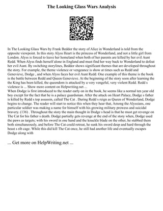The Looking Glass Wars Analysis
In The Looking Glass Wars by Frank Beddor the story of Alice in Wonderland is told from the
opposite viewpoint. In this story Alyss Heart is the princess of Wonderland, and not a little girl from
London. Alyss is forced to leave her homeland when both of her parents are killed by her evil Aunt
Redd. When Alyss finds herself alone in England and must find her way back to Wonderland to defeat
her evil Aunt. By switching storylines, Beddor shows significant themes that are developed throughout
the story. For example, the theme violence or vengeance is show at times such as Redd and
Genevieve, Dodge , and when Alyss faces her evil Aunt Redd. One example of this theme is the book
is the battle between Redd and Queen Genevieve. At the beginning of the story soon after learning the
the King has been killed, the queendom is attacked by a very vengeful, very violent Redd. Redd s
violence is ... Show more content on Helpwriting.net ...
When Dodge is first introduced to the reader early on in the book, he seems like a normal ten year old
boy except for the fact that he is a palace guardsman. After the attack on Heart Palace, Dodge s father
is killed by Redd s top assassin, called The Cat . During Redd s reign as Queen of Wonderland, Dodge
begins to change. The reader will start to notice this when they hear that, Among the Alyssians, one
particular soldier was making a name for himself with his growing military prowess and suicidal
bravery. (136) . Throughout the story the main thought in Dodge s head is that he must get revenge on
The Cat for his father s death. Dodge partially gets revenge at the end of the story when, Dodge used
the paws as targets; with his sword in one hand and the knuckle blade on the other, he stabbed them
both simultaneously, and before The Cat could retreat, he sunk his sword deep and hard through the
beast s rib cage. While this did kill The Cat once, he still had another life and eventually escapes
Dodge along with
... Get more on HelpWriting.net ...
 