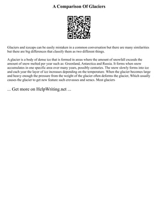 A Comparison Of Glaciers
Glaciers and icecaps can be easily mistaken in a common conversation but there are many similarities
but there are big differences that classify them as two different things.
A glacier is a body of dense ice that is formed in areas where the amount of snowfall exceeds the
amount of snow melted per year such as: Greenland, Antarctica and Russia. It forms when snow
accumulates in one specific area over many years, possibly centuries. The snow slowly forms into ice
and each year the layer of ice increases depending on the temperature. When the glacier becomes large
and heavy enough the pressure from the weight of the glacier often deforms the glacier, Which usually
causes the glacier to get new feature such crevasses and seracs. Most glaciers
... Get more on HelpWriting.net ...
 