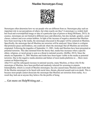 Muslim Stereotypes Essay
Stereotypes often determine how we see people who are different from us. Stereotypes play such an
important role in our perceptions of others, but what exactly are they? A stereotype is a widely held
but fixed and oversimplified image or idea of a particular type of person or thing (Williams, 2013). In
essence, stereotypes are not limited to different races and ethnicities, but also include: genders, social
classes, cultures and even certain hobbies. In light of the increase of negative attention that Muslims
have been receiving in the media, the stereotypes discussed in this paper will be centered on Muslims.
Specifically, the stereotype that all Muslims are terrorists will be analyzed. Since Islam is a religion
that promotes peace and kindness, one could ask where the stereotype that all Muslims are terrorists
originated. Following the tragedies of September 11, 2001, Arabs and Muslims have been presented as
potential terrorists. This idea stemmed from the theory that, media bias increases when a specific
ethnic, religious, or racial group is seen as a threat to national security. (Stiffler, 2013). Since the
attacks on September 11, 2001 Muslims and Arabs have been hyper visible in the media as potential
terrorists. Due to the negative media attention and failure of most media platforms to ... Show more
content on Helpwriting.net ...
After 9/11 and the subsequent increase in national security, many Muslims, or those who fit the
stereotype of Muslims, have been profiled and randomly selected for screening in airports.
Islamophobia, which is a result of Muslim stereotypes, has also caused many Muslims (and Arabs that
fit the Muslim stereotype) to be faced with racial slurs, threats, physical assault and even death. This is
because most people cannot dissociate the stereotype that Muslims are terrorists from reality. As a
result they lash out at anyone they believe fits the profile of being
... Get more on HelpWriting.net ...
 