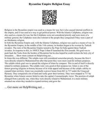 Byzantine Empire Religion Essay
Religion in the Byzantine empire was used as a means for war, but it also caused internal conflicts in
the empire, and it was used as a way to get political power. With the Islamic Caliphates, religion was
also used as a means for war, but the Caliphates were not considered priestly and were more of a
military general, the Caliphates were also tolerant to the people they conquered if they were a part of
an Abrahamic religion.
In both the Byzantine Empire and, with the Islamic Caliphates, religion was used as a means of war. In
the Byzantine Empire, in the middle of the 11th century, its borders began to be overrun by Turkish
invaders. The ruler of the Byzantine Empire turned to the Pope for help against these Turkish
invaders. In response to this, in 1095CE Pope Urban II launched the first crusade. His goal was to
push back the Turks from the borders of Byzantine but he also hoped he could reclaim the holy city of
Jerusalem. ... Show more content on Helpwriting.net ...
In Islam this was different. The caliphs were still considered somewhat priestly, because the first 4
were directly related to Muhammed but after that point they were more used for military purposes.
The caliphs whole goal was to spread the religion of Islam by conquest. This in and of itself is directly
related to military purposes. The caliphs were very good at their purpose too. Islam is one of the
fastest growing religions in history because of its wide appeal and because of the caliph s ability to
expand Islam territory. Islam was essentially a power house from 661 to 717 under the Umayyad
Dynasty. They conquered a lot of land and vastly grew their territory. They were stopped in 717 by
Byzantine when Islamic armies failed to take the capital, Constantinople, twice. The position of caliph
changed from a priestly one, when they were directly related to Muhammed, to a more military
oriented one when they needed to expand territory and grow the
... Get more on HelpWriting.net ...
 