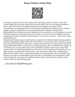 Emory Women s Swim Team
Currently, the group that I most often interact with is the Emory women s and men s swim team.
Around campus, the swim team is known for its cult like habits. We are such a large group that we
tend to solely interact with one another and when we are all together, our energy can be
overwhelming. As a large group, there are many different influences that separate, but also, bring us
together. A group is considered two or more people that meet a collection of requirements.
Membership refers to having some way to determine who is in and who is out of the group, in our case
that means being a part of the Emory men s and women s swim team. Next, the members must have
common goals, formal or informal. Our formal goal is very clear: to win meets, ... Show more content
on Helpwriting.net ...
Structural power dynamics prove significantly less important for relational outcomes than perceptions
of shared responsibility (Collett Avelis 2011: 249). We have a clear structure, but we decide as a group
what our specific goals will be each season, we agree on specific norms as a team, and we collectively
enforce these norms. While everyone has a say in these processes, they are still lead by the captains. In
everything we do, everyone takes some of the responsibility, but there is also always a clear status
structure. This is an interesting characteristic of our team. It s a bit contradictory to say that we are all
equal yet there is a strong social structure, but it s true. One thing we like to say is that the group
makes the whole better. This is a great summarization of our team dynamics. We work together, and
become one so that we can individually excel, and when we individually excel, the group as a whole
excels. Overall, the swim team is an excellent example of how a group can have a rigorous status
structure while also demonstrating group
... Get more on HelpWriting.net ...
 