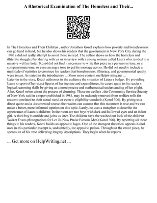 A Rhetorical Examination of The Homeless and Their...
In The Homeless and Their Children , author Jonathon Kozol explains how poverty and homelessness
can go hand in hand, but he also shows his readers that the government in New York City during the
1980 s did not really attempt to assist those in need. The author shows us how the homeless and
illiterate struggled by sharing with us an interview with a young woman called Laura who resided in a
massive welfare hotel. Kozol did not find it necessary to write this piece in a persuasive tone, or a
compassionate tone, or even an angry tone to get his message across. He did not need to include a
multitude of statistics to convince his readers that homelessness, illiteracy, and governmental apathy
were issues. As stated in the introductory ... Show more content on Helpwriting.net ...
Later on in the story, Kozol addresses to the audience the situation of Laura s budget. By providing
Laura s report of her exact figures of her income and expenditures, he caters again to the reader s
logical reasoning skills by giving us a more precise and mathematical understanding of her plight.
Also, Kozol writes about the process of churning: Those on welfare , the Community Service Society
of New York said in a report published in 1984, may be suddenly removed from welfare rolls for
reasons unrelated to their actual need, or even to eligibility standards (Kozol 306). By giving us a
direct quote and a documented source, the readers can assume that this statement is true and we can
make a better, more informed opinion on this topic. Lastly, he uses a metaphor to describe the
appearance of Laura s children: In the room are two boys with dark and hollowed eyes and an infant
girl. A third boy is outside and joins us later. The children have the washed out look of the children
Walker Evans photographed for Let Us Now Praise Famous Men (Kozol 306). By reporting all these
things to his readers, Kozol builds an appeal to logos. One of the strongest rhetorical appeals Kozol
uses in this particular excerpt is, undoubtedly, the appeal to pathos. Throughout the entire piece, he
spends lot of his time delivering lengthy descriptions. They begin when he reports
... Get more on HelpWriting.net ...
 