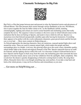Cinematic Techniques In Big Fish
Big Fish is a film that jumps between past and present to relay the fantastical stories and adventures of
Edward Bloom. This film presents these stories through various flashbacks as his son, Will Bloom,
tries to piece together the man his father claims to be. As the flashbacks unfold, stunning
cinematography, lighting and colours are used to create beautiful and enchanting scenes that really
complete the movie. The sequence I chose to analyse is the town scene in which Edward comes to the
realisation that he does not belong in Spectre, and needs to leave whilst he still can. Spectre is a
mysterious town that Edward unexpectedly stumbles upon after leaving his hometown. Everything
there appears to be perfect with the overly enthusiastic characters, grass paved streets and the best pie
you ve ever had . ... Show more content on Helpwriting.net ...
As Edward approaches the dancing characters, there are numerous, exposed spotted lights above and
around the scene. These are used to connote natural light, which makes the people and their
surroundings glow in a bright, vivid way; this glowing effect gives the scene a hazy, dreamlike quality,
which further adds to the surreal and magical elements of the film. Spectre represents heaven on earth
for Edward, and the lighting choices reflect this well. As it becomes evident to Edward that he has to
leave Spectre and he begins to back away from the scene, the enchanting glow that surrounds the town
appears to become muted, and as soon as he has withdrawn from the spotlights, fades completely. This
reveals how the dream is quickly disappearing as Edward is coming back to reality. By using these
effects, Rousselot shows how even though something may seem perfect, if you take a step back and
look at the whole picture, it may not be as flawless and extraordinary as you once
... Get more on HelpWriting.net ...
 
