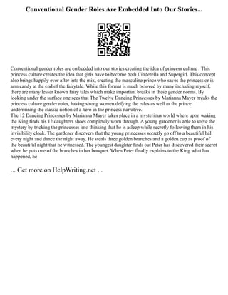 Conventional Gender Roles Are Embedded Into Our Stories...
Conventional gender roles are embedded into our stories creating the idea of princess culture . This
princess culture creates the idea that girls have to become both Cinderella and Supergirl. This concept
also brings happily ever after into the mix, creating the masculine prince who saves the princess or is
arm candy at the end of the fairytale. While this format is much beloved by many including myself,
there are many lesser known fairy tales which make important breaks in these gender norms. By
looking under the surface one sees that The Twelve Dancing Princesses by Marianna Mayer breaks the
princess culture gender roles, having strong women defying the rules as well as the prince
undermining the classic notion of a hero in the princess narrative.
The 12 Dancing Princesses by Marianna Mayer takes place in a mysterious world where upon waking
the King finds his 12 daughters shoes completely worn through. A young gardener is able to solve the
mystery by tricking the princesses into thinking that he is asleep while secretly following them in his
invisibility cloak. The gardener discovers that the young princesses secretly go off to a beautiful ball
every night and dance the night away. He steals three golden branches and a golden cup as proof of
the beautiful night that he witnessed. The youngest daughter finds out Peter has discovered their secret
when he puts one of the branches in her bouquet. When Peter finally explains to the King what has
happened, he
... Get more on HelpWriting.net ...
 
