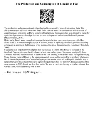 The Production and Consumption of Ethanol as Fuel
The production and consumption of ethanol as fuel is presented by several interesting facts. The
ability to compete with non renewable fossil fuels, concern about the environment and reduction of
greenhouse gas emissions, and have a source of fuel coming from agriculture as a alternative outlet for
agricultural producers, ethanol production became an important and endorsed industrial process
(Mussatto et al., 2010).
Historically, Brazil was a example of country that started with a government program called Pro
álcool in 1975 to increase the production of ethanol, aimed to replacing the use of gasoline, reducing
oil imports at a moment that the crise of oil increased the price this combustible (Martines Filho et al.,
2006).
Sugarcane is an important tropical plant that is produced in Brazil. This forage is included in the
family of Poaceae, the same family of corn, wheat, rice and sorghum. Sugarcane is originally from
Southeast Asia and was introduced to Brazil in the 16th century, when Brazil was a Portuguese colony.
Using this raw material Brazil is the large producer of sugar and the second large producer of ethanol.
Brazil has the largest market of biofuel using sugarcane as raw material, making this biofuel a import
renewable fuel with cost competitive to replace the petroleum fuel for transport. Producing almost the
same amount in 2005, Brazil use less than half of the area to cultivate the crop to produce ethanol than
United States, wich use mainly corn as raw
... Get more on HelpWriting.net ...
 